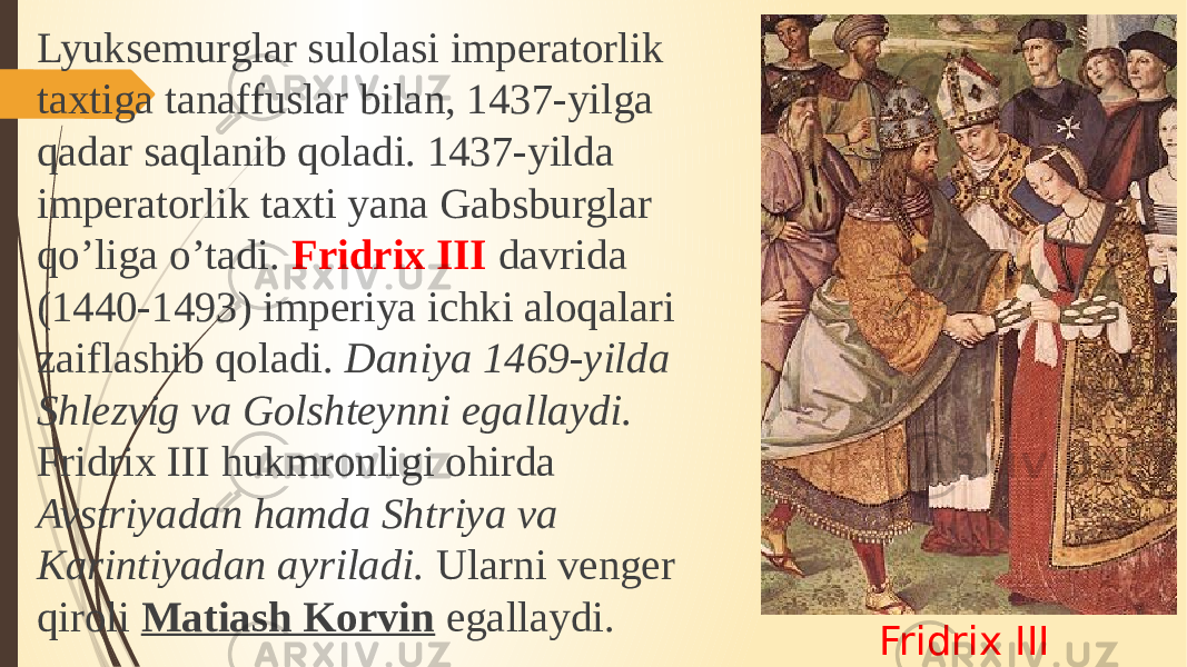 Fridrix IIILyuksemurglar sulolasi imperatorlik taxtiga tanaffuslar bilan, 1437-yilga qadar saqlanib qoladi. 1437-yilda imperatorlik taxti yana Gabsburglar qo’liga o’tadi. Fridrix III davrida (1440-1493) imperiya ichki aloqalari zaiflashib qoladi. Daniya 1469-yilda Shlezvig va Golshteynni egallaydi. Fridrix III hukmronligi ohirda Avstriyadan hamda Shtriya va Karintiyadan ayriladi. Ularni venger qiroli Matiash Korvin egallaydi. 