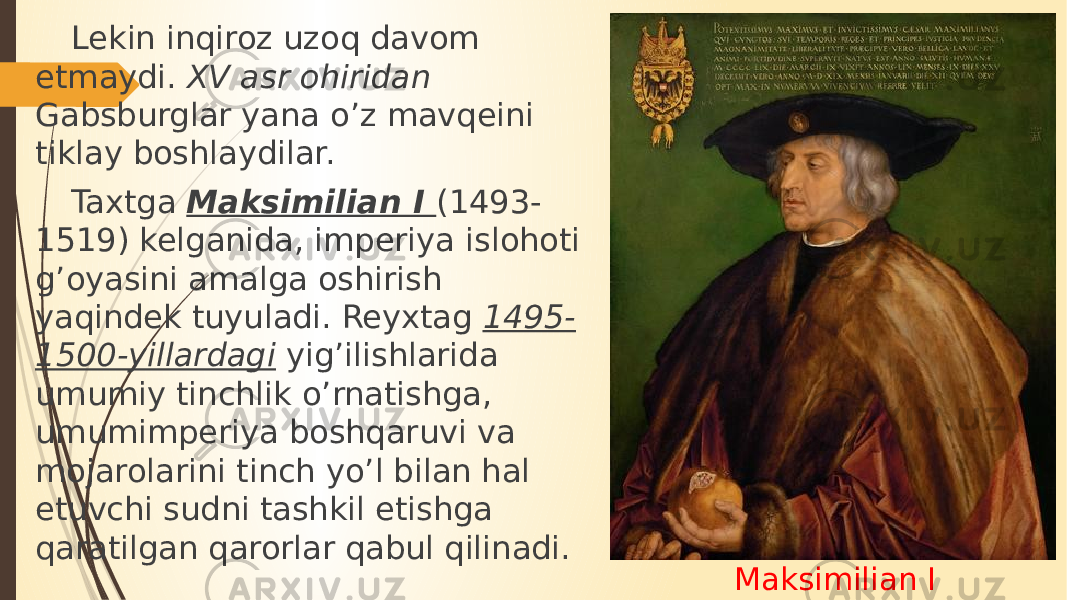 Maksimilian ILekin inqiroz uzoq davom etmaydi. XV asr ohiridan Gabsburglar yana o’z mavqeini tiklay boshlaydilar. Taxtga Maksimilian I (1493- 1519) kelganida, imperiya islohoti g’oyasini amalga oshirish yaqindek tuyuladi. Reyxtag 1495- 1500-yillardagi yig’ilishlarida umumiy tinchlik o’rnatishga, umumimperiya boshqaruvi va mojarolarini tinch yo’l bilan hal etuvchi sudni tashkil etishga qaratilgan qarorlar qabul qilinadi. 