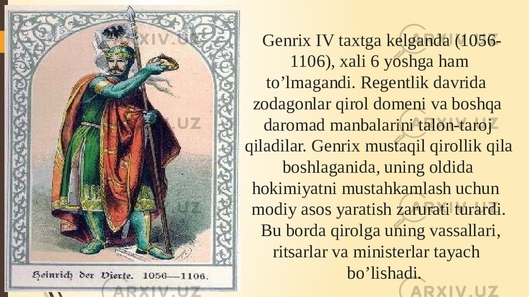 Genrix IV taxtga kelganda (1056- 1106), xali 6 yoshga ham to’lmagandi. Regentlik davrida zodagonlar qirol domeni va boshqa daromad manbalarini talon-taroj qiladilar. Genrix mustaqil qirollik qila boshlaganida, uning oldida hokimiyatni mustahkamlash uchun modiy asos yaratish zarurati turardi. Bu borda qirolga uning vassallari, ritsarlar va ministerlar tayach bo’lishadi. 