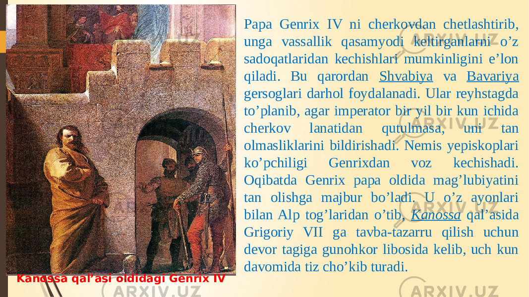 Kanossa qal’asi oldidagi Genrix IV Papa Genrix IV ni cherkovdan chetlashtirib, unga vassallik qasamyodi keltirganlarni o’z sadoqatlaridan kechishlari mumkinligini e’lon qiladi. Bu qarordan Shvabiya va Bavariya gersoglari darhol foydalanadi. Ular reyhstagda to’planib, agar imperator bir yil bir kun ichida cherkov lanatidan qutulmasa, uni tan olmasliklarini bildirishadi. Nemis yepiskoplari ko’pchiligi Genrixdan voz kechishadi. Oqibatda Genrix papa oldida mag’lubiyatini tan olishga majbur bo’ladi. U o’z ayonlari bilan Alp tog’laridan o’tib, Kanossa qal’asida Grigoriy VII ga tavba-tazarru qilish uchun devor tagiga gunohkor libosida kelib, uch kun davomida tiz cho’kib turadi. 