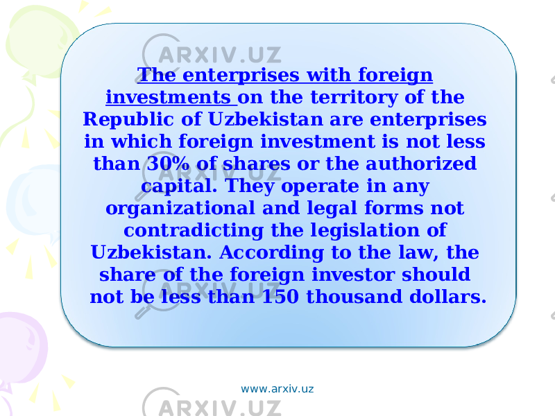 The enterprises with foreign investments on the territory of the Republic of Uzbekistan are enterprises in which foreign investment is not less than 30% of shares or the authorized capital. They operate in any organizational and legal forms not contradicting the legislation of Uzbekistan. According to the law, the share of the foreign investor should not be less than 150 thousand dollars. www.arxiv.uz 