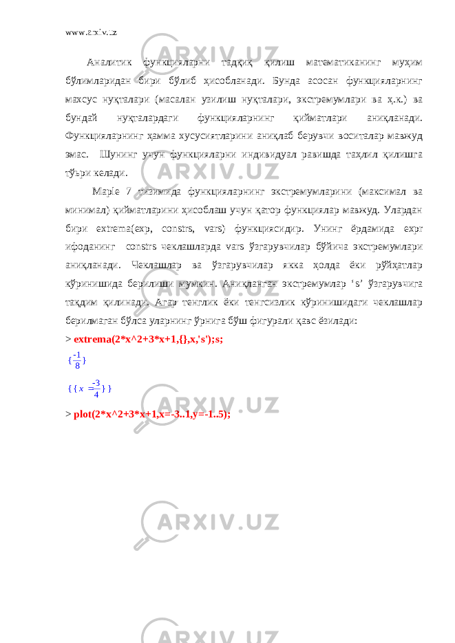 www.arxiv.uz Аналитик функцияларни тадқиқ қилиш математиканинг муҳим бўлимларидан бири бўлиб ҳисобланади. Бунда асосан функцияларнинг махсус нуқталари (масалан узилиш нуқталари, экстремумлари ва ҳ.к.) ва бундай нуқталардаги функцияларнинг қийматлари аниқланади. Функцияларнинг ҳамма хусусиятларини аниқлаб берувчи воситалар мавжуд эмас. Шунинг учун функцияларни индивидуал равишда таҳлил қилишга тўьри келади. Maple 7 тизимида функцияларнинг экстремумларини (максимал ва минимал) қийматларини ҳисоблаш учун қатор функциялар мавжуд. Улардан бири extrema ( exp , constrs , vars ) функциясидир. Унинг ёрдамида expr ифоданинг constrs чеклашларда vars ўзгарувчилар бўйича экстремумлари аниқланади. Чеклашлар ва ўзгарувчилар якка ҳолда ёки рўйҳатлар кўринишида берилиши мумкин. Аниқланган экстремумлар ‘ s ’ ўзгарувчига тақдим қилинади. Агар тенглик ёки тенгсизлик кўринишидаги чеклашлар берилмаган бўлса уларнинг ўрнига бўш фигурали қавс ёзилади: > extrema(2*x^2+3*x+1,{},x,&#39;s&#39;);s;{ } -1 8 { } { } x -3 4 > plot(2*x^2+3*x+1,x=-3..1,y=-1..5); 