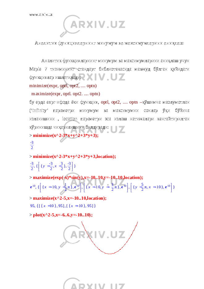 www.arxiv.uz Аналитик функцияларнинг минумум ва максимумларини аниқлаш Аналитик функцияларнинг минумум ва максимумларини аниқлаш учун Maple 7 тизимининг стандарт библиотекасида мавжуд бўлган қуйидаги функциялар ишлатилади: minimize(expr, optl, opt2, .... optn)   maximize(expr, optl. opt2. .... optn) бу ерда expr- ифода ёки функция , optl, opt2, .... optn – қўшимча ма o лумотлан (‘infinity’ параметри минумум ва максимумни сонлар ўқи бўйича изланишини , location параметри эса излаш натижалари кенгайтирилган кўринишда чиқарилишини билдиради : > minimize(x^2-3*x+y^2+3*y+3);-3 2 > minimize(x^2-3*x+y^2+3*y+3,location); , -3 2 { }     , { } , y -3 2 x 3 2 -3 2 > maximize(exp(-x)*sin(y),x=-10..10,y=-10..10,location); , e10 { } , ,     , { } , x -10 y 1 2 e10     , { } , x -10 y 3 2 e10     , { } , y 5 2 x -10 e10 > maximize(x^2-5,x=-10..10,location); , 95 { } , [ ] , { } x 10 95 [ ] , { } x -10 95 > plot(x^2-5,x=-6..6,y=-10..10); 