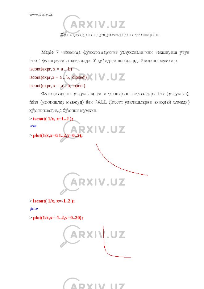 www.arxiv.uz Функцияларнинг узлуксизлигини текшириш Maple 7 тизимида функцияларнинг узлуксизлигини текшириш учун iscont функцияси ишлатилади. У қуйидаги шаклларда ёзилиши мумкин: iscont(expr, х = а .. Ь) iscont(expr, х = а .. b, &#39;closed&#39;) iscont(expr, х = а .. b, &#39;open&#39;) Функцияларни узлуксизлигини текшириш натижалари true ( узлуксиз ), false ( узилишлар мавжуд ) ёки FALL (incont узилишларни аниқлай олмади ) кўринишларида бўлиши мумкин : > iscont( 1/x, x=1..2 );true > plot(1/x,x=0.1..2,y=0..2); > iscont( 1/x, x=-1..2 ); false > plot(1/x,x=-1..2,y=0..20); 