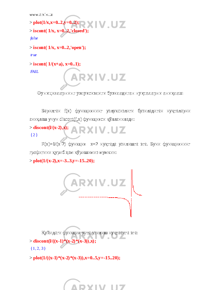 www.arxiv.uz > plot(1/x,x=0..2,y=0..2); > iscont( 1/x, x=0..2,&#39;closed&#39;);false > iscont( 1/x, x=0..2,&#39;open&#39;); true > iscont( 1/(x+a), x=0..1); FAIL Функцияларнинг узлуксизлиги бузиладиган нуқталарни аниқлаш Берилган f(x) функциянинг узлуксизлиги бузиладиган нуқталарни аниқлаш учун discont(f,x) функцияси қўлланилади : > discont(l/(x-2),x); { }2 F ( x )=1/( x -2) функция х=2 нуқтада узилишга эга. Буни функциянинг графигини қуриб ҳам кўришимиз мумкин: > plot(1/(x-2),x=-3..3,y=-15..20); Қуйидаги функция учта узилиш нуқтасига эга: > discont(l/((x-1)*(x-2)*(x-3)),x); { } , , 1 2 3 > plot(1/((x-1)*(x-2)*(x-3)),x=0..5,y=-15..20); 