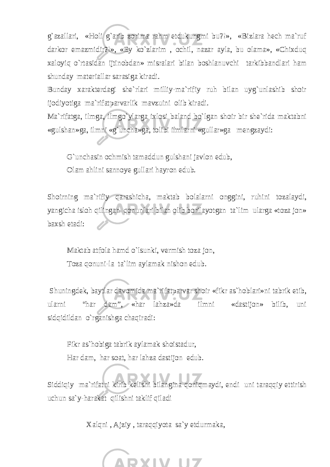 g`azallari, «Holi g`arib zorima rahm etdukungmi bu?!», «Bizlara hech ma`ruf darkor emazmidir?!», «Ey ko`zlarim , ochil, nazar ayla, bu olama», «Chixduq xaloyiq o`rtasidan ijtinobdan» misralari bilan boshlanuvchi tarkibbandlari ham shunday materiallar sarasiga kiradi. Bunday xarakterdagi she`rlari milliy-ma`rifiy ruh bilan uyg`unlashib shoir ijodiyotiga ma`rifatparvarlik mavzuini olib kiradi. Ma`rifatga, ilmga, ilmgo`ylarga ixlosi baland bo`lgan shoir bir she`rida maktabni «gulshan»ga, ilmni «g`uncha»ga, tolibi ilmlarni «gullar»ga mengzaydi: G`unchasin ochmish tamaddun gulshani javlon edub, Olam ahlini sannoye gullari hayron edub. Shoirning ma`rifiy qarashicha, maktab bolalarni onggini, ruhini tozalaydi, yangicha isloh qilingan qonunlari bilan olib borilayotgan ta`lim ularga «toza jon» baxsh etadi: Maktab atfola hamd o`lsunki, vermish toza jon, Toza qonuni-la ta`lim aylamak nishon edub. Shuningdek, baytlar davomida ma`rifatparvar shoir «fikr as`hoblari»ni tabrik etib, ularni “har dam”, «har lahza»da ilmni «dastijon» bilib, uni sidqidildan o`rganishga chaqiradi: Fikr as`hobiga tabrik aylamak shoistadur, Har dam, har soat, har lahza dastijon edub. Siddiqiy ma`rifatni kirib kelishi bilangina qoniqmaydi, endi uni taraqqiy ettirish uchun sa`y-harakat qilishni taklif qiladi Xalqni , Ajziy , taraqqiyota sa`y etdurmaka, 