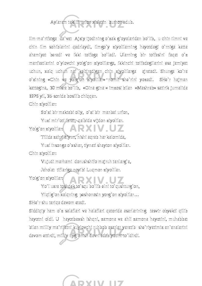  Aylaram taklifi urfon xislatin burhon edub. Ilm-ma`rifatga da`vat Ajziy ijodining o`zak g`oyalaridan bo`lib, u chin ilmni va chin ilm sohiblarini qadrlaydi, ilmgo`y ziyolilarning hayotdagi o`rniga katta ahamiyat beradi va ikki toifaga bo`ladi. Ularning bir toifasini faqat o`z manfaatlarini o`ylovchi yolg`on ziyolilarga, ikkinchi toifadagilarini esa jamiyat uchun, xalq uchun naf keltiradigan chin ziyolilarga ajratadi. Shunga ko`ra o`zining «Chin va yolg`on ziyolilar» nomli she`rini yozadi. SHe`r hajman kattagina, 30 misra bo`lib, «Gina-gina « imzosi bilan «Mashrab» satirik jurnalida 1926 yil, 35-sonida bosilib chiqqan. Chin ziyolilar: So`zi bir maktabi oliy, o`zi bir manbai urfon, Yuzi mir`oti ibrat, qalbida vijdon ziyolilar. Yolg`on ziyolilar: Tilida zahri afyun, nishi aqrab har kalomida, Yuzi insonga o`xshar, tiynati shayton ziyolilar. Chin ziyolilar: Vujudi marhami dorushshifo majruh tanlarg`a, Jaholat tiflariga noyibi Luqmon ziyolilar. Yolg`on ziyolilar: Yo`l uzra toshdek to`squ bo`lib elni to`qushturg`on, Yiqilg`on xalqning peshonasin yorg`on ziyolilar… SHe`r shu tariqa davom etadi. Siddiqiy ham o`z salaflari va halaflari qatorida asarlarining tasvir obyekti qilib hayotni oldi. U hayotbaxsh ishqni, zamona va ahli zamona hayotini, muhabbat bilan milliy ma`rifatni kuylovchi ruhbob asarlar yaratib she`riyatimiz an`analarini davom ettirdi, milliy uyg`onish davri adabiyotini to`ldirdi. 