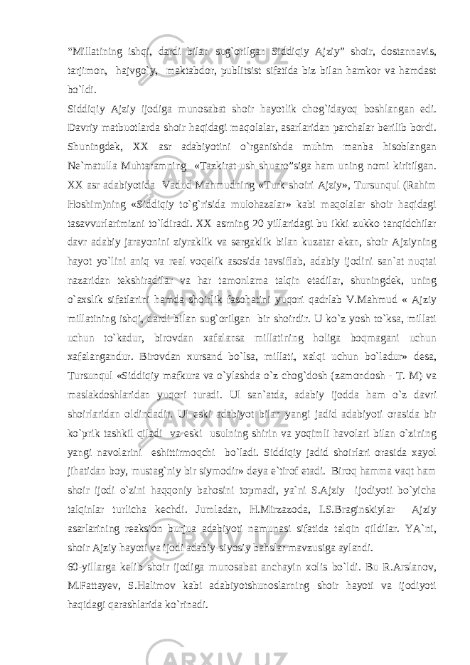 “Millatining ishqi, dardi bilan sug`orilgan Siddiqiy Ajziy” shoir, dostannavis, tarjimon, hajvgo`y, maktabdor, publitsist sifatida biz bilan hamkor va hamdast bo`ldi. Siddiqiy Ajziy ijodiga munosabat shoir hayotlik chog`idayoq boshlangan edi. Davriy matbuotlarda shoir haqidagi maqolalar, asarlaridan parchalar berilib bordi. Shuningdek, XX asr adabiyotini o`rganishda muhim manba hisoblangan Ne`matulla Muhtaramning «Tazkirat-ush shuaro”siga ham uning nomi kiritilgan. XX asr adabiyotida Vadud Mahmudning «Turk shoiri Ajziy», Tursunqul (Rahim Hoshim)ning «Siddiqiy to`g`risida mulohazalar» kabi maqolalar shoir haqidagi tasavvurlarimizni to`ldiradi. XX asrning 20 yillaridagi bu ikki zukko tanqidchilar davr adabiy jarayonini ziyraklik va sergaklik bilan kuzatar ekan, shoir Ajziyning hayot yo`lini aniq va real voqelik asosida tavsiflab, adabiy ijodini san`at nuqtai nazaridan tekshiradilar va har tamonlama talqin etadilar, shuningdek, uning o`axslik sifatlarini hamda shoirlik fasohatini yuqori qadrlab V.Mahmud « Ajziy millatining ishqi, dardi bilan sug`orilgan bir shoirdir. U ko`z yosh to`ksa, millati uchun to`kadur, birovdan xafalansa millatining holiga boqmagani uchun xafalangandur. Birovdan xursand bo`lsa, millati, xalqi uchun bo`ladur» desa, Tursunqul «Siddiqiy mafkura va o`ylashda o`z chog`dosh (zamondosh - T. M) va maslakdoshlaridan yuqori turadi. Ul san`atda, adabiy ijodda ham o`z davri shoirlaridan oldindadir. Ul eski adabiyot bilan yangi jadid adabiyoti orasida bir ko`prik tashkil qiladi va eski usulning shirin va yoqimli havolari bilan o`zining yangi navolarini eshittirmoqchi bo`ladi. Siddiqiy jadid shoirlari orasida xayol jihatidan boy, mustag`niy bir siymodir» deya e`tirof etadi. Biroq hamma vaqt ham shoir ijodi o`zini haqqoniy bahosini topmadi, ya`ni S.Ajziy ijodiyoti bo`yicha talqinlar turlicha kechdi. Jumladan, H.Mirzazoda, I.S.Braginskiylar Ajziy asarlarining reaksion burjua adabiyoti namunasi sifatida talqin qildilar. YA`ni, shoir Ajziy hayoti va ijodi adabiy-siyosiy bahslar mavzusiga aylandi. 60-yillarga kelib shoir ijodiga munosabat anchayin xolis bo`ldi. Bu R.Arslanov, M.Fattayev, S.Halimov kabi adabiyotshunoslarning shoir hayoti va ijodiyoti haqidagi qarashlarida ko`rinadi. 