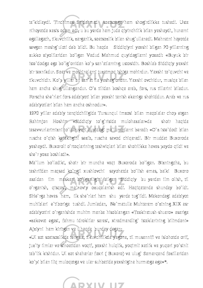 ta`kidlaydi. Tinchimas Saidahmad soatsozga ham shogirdlikka tushadi. Usta nihoyatda xasis odam edi, u bu yerda ham juda qiyinchilik bilan yashaydi, hunarni egallagach, tikuvchilik, zargarlik, soatsozlik bilan shug`ullanadi. Mehnatni hayotda sevgan mashg`uloti deb bildi. Bu haqda Siddiqiyni yaxshi bilgan 20-yillarning zukko ziyolilaridan bo`lgan Vadud Mahmud quyidagilarni yozadi: «Buyuk bir iste`dodga ega bo`lg`onidan ko`p san`atlarning ustosidir. Boshlab Siddiqiy yaxshi bir texnikdur. Soat va moshinalarni tuzatmoq ishiga mohirdur. Yaxshi to`quvchi va tikuvchidir. Ko`p yillar bu san`at ila yashag`ondur. Yaxshi ovchidur, musiqa bilan ham ancha shug`ullangandur. O`z tilidan boshqa arab, fors, rus tillarini biladur. Forscha she`rlari fors adabiyoti bilan yaxshi tanish ekaniga shohiddur. Arab va rus adabiyotlari bilan ham ancha oshnodur». 1920 yillar adabiy tanqidchiligida Tursunqul imzosi bilan maqolalar chop etgan Rahimjon Hoshim «Siddiqiy to`g`risida mulohazalar»da shoir haqida tasavvurlarimizni to`ldiruvchi quyidagi ma`lumotlarni beradi: «O`z iste`dodi bilan ruscha o`qish kerakligini sezib, ruscha savod chiqaradi. Bir muddat Buxoroda yashaydi. Buxoroli o`rtoqlarining tashviqlari bilan shoirlikka havas paydo qildi va she`r yoza boshladi». Ma`lum bo`ladiki, shoir bir muncha vaqt Buxoroda bo`lgan. Bizningcha, bu tashrifdan maqsad ko`ngil xushlovchi sayohatda bo`lish emas, balki Buxoro azaldan ilm maskani bo`lganligini bilgan Siddiqiy bu yerdan ilm olish, til o`rganish, qisqasi, ma`naviy ozuqalanish edi. Haqiqatanda shunday bo`ldi. SHe`rga havas ham, ilk she`rlari ham shu yerda tug`ildi. Makondagi adabiyot muhiblari e`tiboriga tushdi. Jumladan, Ne`matulla Muhtaram o`zining XIX asr adabiyotini o`rganishda muhim manba hisoblangan «Tazkiratush-shuaro» asariga «zakovat egasi, fahmu idroklilar sarasi, xiradmandlig` istaklarining bilimdoni» Ajziyni ham kiritgan va u haqda bunday degan: «Ul zot soatsozlikda tengsiz, tikuvchilikda yagona, til musannifi va islohotda orif, juz`iy ilmlar va sinoatidan voqif, yaxshi hulqlik, yoqimli xatlik va yuqori yo`sinli tab`lik kishidur. Ul zot shaharlar faxri ( Buxoro) va ulug` Samarqand fozillaridan ko`pi bilan iliq muloqotga va ular suhbatida yaxshigina hurmatga ega»*. 