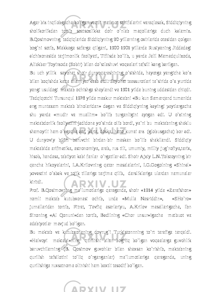 Agar biz inqilobgacha bo`lgan vaqtli matbuot sahifalarini varaqlasak, Siddiqiyning sholikorlikdan tortib soatsozlikka doir o`nlab maqollariga duch kelamiz. B.Qosimovning tadqiqlarida Siddiqiyning 90-yillarning oxirlarida otasidan qolgan bog`ni sotib, Makkaga safarga qilgani, 1900-1901-yillarda Rusiyaning Jiddadagi elchixonasida tarjimonlik faoliyati, Tiflisda bo`lib, u yerda Jalil Mamadqulizoda, Aliakbar Toyirzoda (Sobir) bilan do`stlashuvi voqealari tafsili keng berilgan. Bu uch yillik sayohat shoir dunyoqarashining o`sishida, hayotga yangicha ko`z bilan boqishda katta ahamiyat kasb etdi. Sayohat taassurotlari ta`sirida o`z yurtida yangi usuldagi maktab ochishga shaylandi va 1901 yilda buning uddasidan chiqdi. Tadqiqotchi Tursunqul 1928 yilda mazkur maktabni «Bu kun Samarqand tumanida eng muntazam maktab binolaridan» degan va Siddiqiyning keyingi paytlargacha shu yerda «mudir va muallim» bo`lib turganligini aytgan edi. U o`zining maktabdorlik faoliyatini jadidona yo`sinda olib bordi, ya`ni bu maktabning shaklu shamoyili ham o`zgacha edi, parta, doska, hatto kurrai arz (globusgacha) bor edi. U dunyoviy bilim beruvchi birdan-bir maskan bo`lib shakllandi. Siddiqiy maktabida arifmetika, astronomiya, arab, rus tili, umumiy, milliy jug`rofiya,tarix, hisob, handasa, tabiiyot kabi fanlar o`rgatilar edi. Shoir Ajziy L.N.Tolstoyning bir qancha hikoyalarini, I.A.Krilovning qator masalalarini, I.G.Gogolning «Shinel» povestini o`zbek va tojik tillariga tarjima qilib, darsliklariga ulardan namunalar kiritdi. Prof. B.Qosimovning ma`lumotlariga qaraganda, shoir «1914 yilda «Zarafshon» nomli maktab kutubxonasi ochib, unda «Mulla Nasriddin», «SHo`ro» jurnallaridan tortib, Fitrat, Tavfiq asarlariyu, A.Krilov masallarigacha, Ibn Sinoning «Al Qonuni»dan tortib, Bedilning «Chor unsur»igacha matbuot va adabiyotlar mavjud bo`lgan. Bu maktab va kutubxonaning dovrug`i Turkistonnning to`rt tarafiga tarqaldi. «Halvoyi maktabi»ning qurilishi bilan bog`liq bo`lgan voqealarga guvohlik beruvchilarning (B. Qosimov guvohlar bilan shaxsan ko`rishib, maktabning qurilish tafsilotini to`liq o`rganganlar) ma`lumotlariga qaraganda, uning qurilishiga ruxsatnoma olinishi ham baxtli tasodif bo`lgan. 