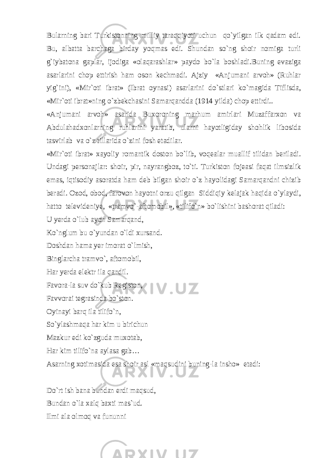 Bularning bari Turkistonning milliy taraqqiyoti uchun qo`yilgan ilk qadam edi. Bu, albatta barchaga birday yoqmas edi. Shundan so`ng shoir nomiga turli g`iybatona gaplar, ijodiga «olaqarashlar» paydo bo`la boshladi.Buning evaziga asarlarini chop ettirish ham oson kechmadi. Ajziy «Anjumani arvoh» (Ruhlar yig`ini), «Mir`oti ibrat» (Ibrat oynasi) asarlarini do`stlari ko`magida Tiflisda, «Mir`oti ibrat»ning o`zbekchasini Samarqandda (1914 yilda) chop ettirdi.. «Anjumani arvoh» asarida Buxoroning marhum amirlari Muzaffarxon va Abdulahadxonlarning ruhlarini yaratib, ularni hayotligiday shohlik libosida tasvirlab va o`z tillarida o`zini fosh etadilar. «Mir`oti ibrat» xayoliy romantik doston bo`lib, voqealar muallif tilidan beriladi. Undagi personajlar: shoir, pir, nayrangboz, to`ti. Turkiston fojeasi faqat ilmsizlik emas, iqtisodiy asoratda ham deb bilgan shoir o`z hayolidagi Samarqandni chizib beradi. Ozod, obod, farovon hayotni orzu qilgan Siddiqiy kelajak haqida o`ylaydi, hatto televideniye, «tramvo`-aftomobil», «tilifo`n» bo`lishini bashorat qiladi: U yerda o`lub ayon Samarqand, Ko`nglum bu o`yundan o`ldi xursand. Doshdan hama yer imorat o`lmish, Binglarcha tramvo`, aftomobil, Har yerda elektr ila qandil. Favora-la suv do`kub Registon, Favvorai tegrasinda bo`ston. Oyinayi barq ila tilifo`n, So`ylashmaqa har kim u birichun Mazkur edi ko`zguda muxotab, Har kim tilifo`na aylasa gab… Asarning xotimasida esa shoir asl «maqsudini buning-la insho» etadi: Do`rt ish bana bundan erdi maqsud, Bundan o`la xalq baxti mas`ud. Ilmi ala olmoq va fununni 