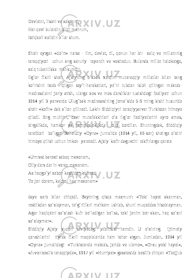 Davlatni, lisoni va zakunni, Har qavi bulardin o`ldi mahrum, Istiqboli xolidin o`lar shum. Shoir aytgan «do`rt» narsa - ilm, davlat, til, qonun har bir xalq va millatnnig taraqqiyoti uchun eng zaruriy tayanch va vositadur. Bularsiz millat halokatga, xalq tubanlikka mahkumdir. Ilg`or fikrli shoir Ajziyning o`zbek xalqini mutaraqqiy millatlar bilan teng ko`rishni istab qilgan say`i-harakatlari, ya`ni tubdan isloh qilingan maktab- madrasalarni joriy etish, ularga xos va mos darsliklar tuzishdagi faoliyati uchun 1914 yil 3 yanvarda Ulug`bek madrasasining jome`sida 5-6 ming kishi huzurida shoir «kofir» deb e`lon qilinadi. Lekin Siddiqiyni taraqiyparvar Turkiston himoya qiladi. Eng muhimi, davr mutafakkirlari o`z ilg`or faoliyatlarini ayro emas, birgalikda, hamkor va hammaslaklikda olib bordilar. Shuningdek, Siddiqiy tarafdori bo`lgan Behbudiy «Oyna» jurnalida (1914 yil, 16-son) shoirga o`zini himoya qilish uchun imkon yaratadi. Ajziy kofir deguvchi takfirlarga qarata «Umrest berosti sabaq mexonam, Oliy dars dar in varaq mexonam. Az haqgo`yi zabon kashidan kufrast, To jon doram, kalomi haq mexonam» deya zarb bilan chiqadi. Baytning qisqa mazmuni: «Toki hayot ekanman, rostlikdan so`zlayman, to`g`rilikni mahkam ushlab, shuni muqaddas hisoblayman. Agar haqiqatni so`zlash kufr bo`ladigan bo`lsa, toki jonim bor ekan, haq so`zni so`zlayman». Siddiqiy Ajziy yuqori saviyadagi publitsist hamdir. U o`zining ijtimoiy qarashlarini tiyrak fikrli maqolalarida ham izhor etgan. Jumladan, 1914 yil «Oyna» jurnalidagi «Turkistonda maktab, jarida va ulamo», «Orzu yoki hayol», «Juvonbozlik taraqqiyda», 1917 yil «Hurriyat» gazetasida bosilib chiqan «Taajjub 