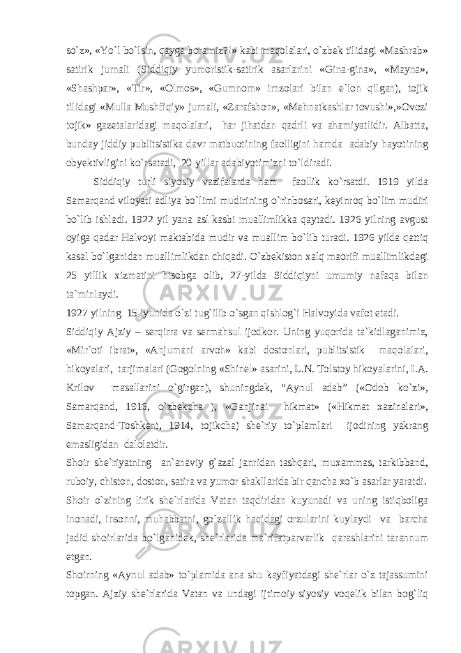 so`z», «Yo`l bo`lsin, qayga boramiz?!» kabi maqolalari, o`zbek tilidagi «Mashrab» satirik jurnali (Siddiqiy yumoristik-satirik asarlarini «Gina-gina», «Mayna», «Shashpar», «Tir», «Olmos», «Gumnom» imzolari bilan e`lon qilgan), tojik tilidagi «Mulla Mushfiqiy» jurnali, «Zarafshon», «Mehnatkashlar tovushi»,»Ovozi tojik» gazetalaridagi maqolalari, har jihatdan qadrli va ahamiyatlidir. Albatta, bunday jiddiy publitsistika davr matbuotining faolligini hamda adabiy hayotining obyektivligini ko`rsatadi, 20-yillar adabiyotimizni to`ldiradi. Siddiqiy turli siyosiy vazifalarda ham faollik ko`rsatdi. 1919 yilda Samarqand viloyati adliya bo`limi mudirining o`rinbosari, keyinroq bo`lim mudiri bo`lib ishladi. 1922 yil yana asl kasbi muallimlikka qaytadi. 1926 yilning avgust oyiga qadar Halvoyi maktabida mudir va muallim bo`lib turadi. 1926 yilda qattiq kasal bo`lganidan muallimlikdan chiqadi. O`zbekiston xalq maorifi muallimlikdagi 25 yillik xizmatini hisobga olib, 27-yilda Siddiqiyni umumiy nafaqa bilan ta`minlaydi. 1927 yilning 15 iyunida o`zi tug`ilib o`sgan qishlog`i Halvoyida vafot etadi. Siddiqiy Ajziy – serqirra va sermahsul ijodkor. Uning yuqorida ta`kidlaganimiz, «Mir`oti ibrat», «Anjumani arvoh» kabi dostonlari, publitsistik maqolalari, hikoyalari, tarjimalari (Gogolning «Shinel» asarini, L.N. Tolstoy hikoyalarini, I.A. Krilov masallarini o`girgan), shuningdek, “Aynul adab” («Odob ko`zi», Samarqand, 1916, o`zbekcha ), «Ganjinai hikmat» («Hikmat xazinalari», Samarqand-Toshkent, 1914, tojikcha) she`riy to`plamlari ijodining yakrang emasligidan dalolatdir. Shoir she`riyatning an`anaviy g`azal janridan tashqari, muxammas, tarkibband, ruboiy, chiston, doston, satira va yumor shakllarida bir qancha xo`b asarlar yaratdi. Shoir o`zining lirik she`rlarida Vatan taqdiridan kuyunadi va uning istiqboliga inonadi, insonni, muhabbatni, go`zallik haqidagi orzularini kuylaydi va barcha jadid shoirlarida bo`lganidek, she`rlarida ma`rifatparvarlik qarashlarini tarannum etgan. Shoirning «Aynul adab» to`plamida ana shu kayfiyatdagi she`rlar o`z tajassumini topgan. Ajziy she`rlarida Vatan va undagi ijtimoiy-siyosiy voqelik bilan bog`liq 