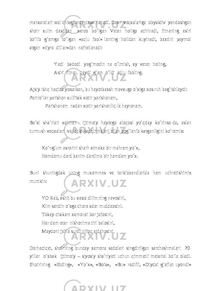 manzaralari real chizgilarda tasvirlanadi. Davr voqealariga obyektiv yondoshgan shoir zulm dastidan xarob bo`lgan Vatan holiga achinadi, fitnaning asiri bo`lib g`amga to`lgan «aqlu faol» larning holidan kuyinadi, baxtini paymol etgan «tiyra dillar»dan nafratlanadi: Yadi bedodi yag`modin na o`lmish, ey vatan holing, Asiri fitnau qaydi g`am o`ldi aqlu faoling. Ajziy ishq haqida yozarkan, bu hayotbaxsh mavzuga o`ziga xos ruh bag`ishlaydi: Pariro`lar parishon zulfitek xotir parishonam, Parishonam nedan xotir parishonliq-la hayronam. Ba`zi she`rlari zohiran ijtimoiy hayotga aloqasi yo`qday ko`rinsa-da, aslan turmush voqealari va ichki kechinmalari bilan bog`lanib ketganligini ko`ramiz: Ko`nglum asrorini sharh etmaka bir mahram yo`x, Hamdamu dard banim dardima bir hamdam yo`x. Buni shuningdek uning muxammas va tarkibbandlarida ham uchratishimiz mumkin: YO Rab, eshit bu xasta dilimning navosini, Kim sandin o`zga chora edar muddaosini. Tokay chekam zamonai bor jafosini, Har dam otar nishonima tiri balosini, Maydoni jahla surdi nifoq ajdahosini. Darhaqiqat, shoirning bunday zamona sadolari singdirilgan sarchashmalari 20- yillar o`zbek ijtimoiy – siyosiy she`riyati uchun qimmatli material bo`la oladi. Shoirining «Etding», «Yo`x», «Bois», «Bu» radifli, «Diydai g`aflat uyondi» 