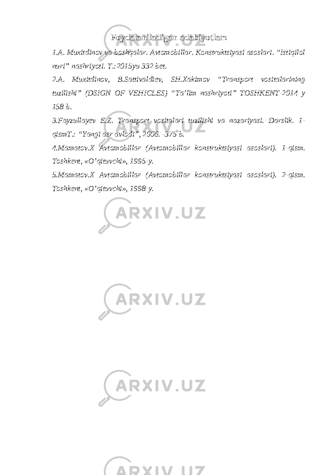 Foydalaniladigan adabiyotlar: 1.A. Muxitdinov va boshqalar. Avtomobillar. Konstruktsiyasi asoslari. “Istiqilol nuri” nashriyoti. T.:2015yu 332 bet. 2.A. Muxitdinov, B.Sattivaldiev, SH.Xakimov “Transport vositalarining tuzilishi” (DSIGN OF VEHICLES) “Ta’lim nashriyoti” TOSHKENT-2014 y 158 b. 3.Fayzullayev E.Z. Transport vositalari tuzilishi va nazariyasi. Darslik. 1- qismT.: “Yangi asr avlodi”, 2006. -375 b. 4.Mamatov.X Avtomobillar (Avtomobillar konstruktsiyasi asoslari). 1-qism. Toshkent, «O’qituvchi», 1995-y. 5.Mamatov.X Avtomobillar (Avtomobillar konstruktsiyasi asoslari). 2-qism. Toshkent, «O’qituvchi», 1998-y. 