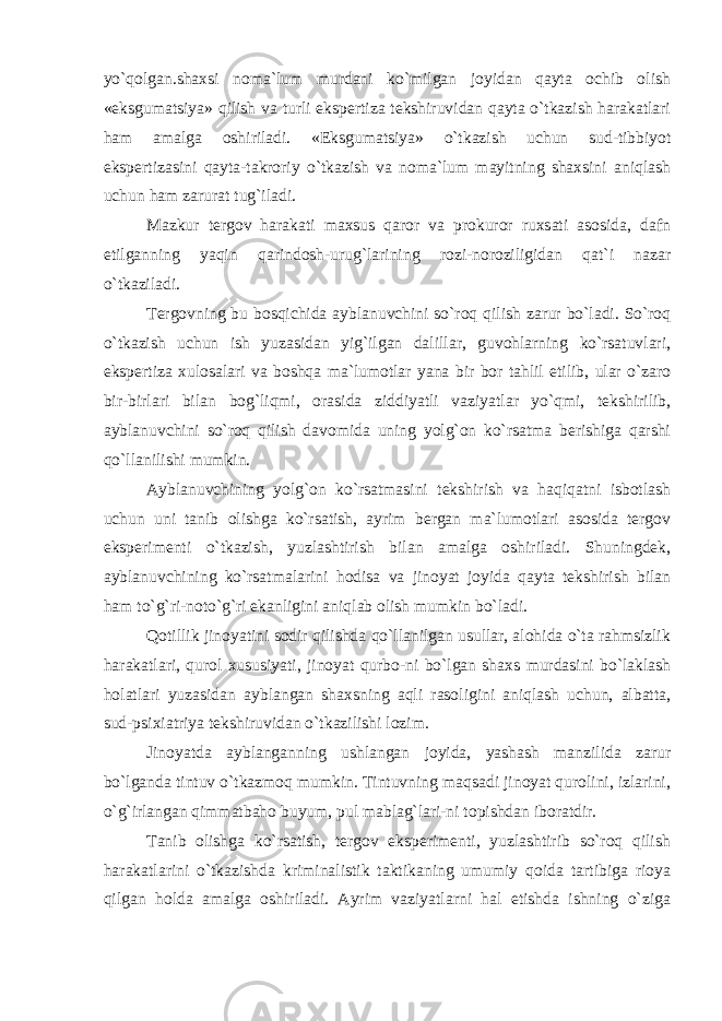 yo`qolgan.shaxsi noma`lum murdani ko`milgan joyidan qayta ochib olish «eksgumatsiya» qilish va turli ekspertiza tekshiruvidan qayta o`tkazish harakatlari ham amalga oshiriladi. «Eksgumatsiya» o`tkazish uchun sud-tibbiyot ekspertizasini qayta-takroriy o`tkazish va noma`lum mayitning shaxsini aniqlash uchun ham zarurat tug`iladi. Mazkur tergov harakati maxsus qaror va prokuror ruxsati asosida, dafn etilganning yaqin qarindosh-urug`larining rozi-noroziligidan qat`i nazar o`tkaziladi. Tergovning bu bosqichida ayblanuvchini so`roq qilish zarur bo`ladi. So`roq o`tkazish uchun ish yuzasidan yig`ilgan dalillar, guvohlarning ko`rsatuvlari, ekspertiza xulosalari va boshqa ma`lumotlar yana bir bor tahlil etilib, ular o`zaro bir-birlari bilan bog`liqmi, orasida ziddiyatli vaziyatlar yo`qmi, tekshirilib, ayblanuvchini so`roq qilish davomida uning yolg`on ko`rsatma berishiga qarshi qo`llanilishi mumkin. Ayblanuvchining yolg`on ko`rsatmasini tekshirish va haqiqatni isbotlash uchun uni tanib olishga ko`rsatish, ayrim bergan ma`lumotlari asosida tergov eksperimenti o`tkazish, yuzlashtirish bilan amalga oshiriladi. Shuningdek, ayblanuvchining ko`rsatmalarini hodisa va jinoyat joyida qayta tekshirish bilan ham to`g`ri-noto`g`ri ekanligini aniqlab olish mumkin bo`ladi. Qotillik jinoyatini sodir qilishda qo`llanilgan usullar, alohida o`ta rahmsizlik harakatlari, qurol xususiyati, jinoyat qurbo-ni bo`lgan shaxs murdasini bo`laklash holatlari yuzasidan ayblangan shaxsning aqli rasoligini aniqlash uchun, albatta, sud-psixiatriya tekshiruvidan o`tkazilishi lozim. Jinoyatda ayblanganning ushlangan joyida, yashash manzilida zarur bo`lganda tintuv o`tkazmoq mumkin. Tintuvning maqsadi jinoyat qurolini, izlarini, o`g`irlangan qimmatbaho buyum, pul mablag`lari-ni topishdan iboratdir. Tanib olishga ko`rsatish, tergov eksperimenti, yuzlashtirib so`roq qilish harakatlarini o`tkazishda kriminalistik taktikaning umumiy qoida tartibiga rioya qilgan holda amalga oshiriladi. Ayrim vaziyatlarni hal etishda ishning o`ziga 