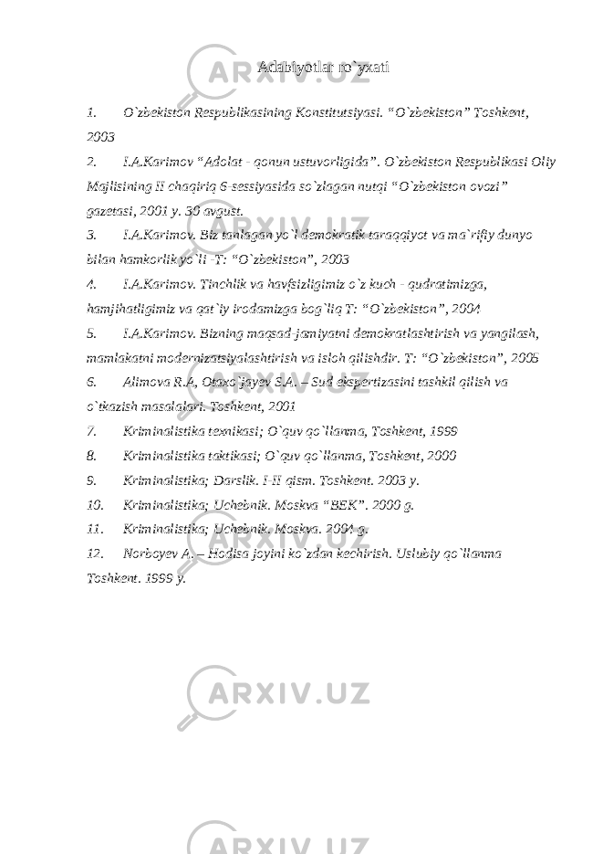 Adabiyotlar ro`yxati 1. O`zbekiston Respublikasining Konstitutsiyasi. “O`zbekiston” Toshkent, 2003 2. I.A.Karimov “Adolat - qonun ustuvorligida”. O`zbekiston Respublikasi Oliy Majlisining II chaqiriq 6-sessiyasida so`zlagan nutqi “O`zbekiston ovozi” gazetasi, 2001 y. 30 avgust. 3. I.A.Karimov. Biz tanlagan yo`l demokratik taraqqiyot va ma`rifiy dunyo bilan hamkorlik yo`li -T: “O`zbekiston”, 2003 4. I.A.Karimov. Tinchlik va havfsizligimiz o`z kuch - qudratimizga, hamjihatligimiz va qat`iy irodamizga bog`liq T: “O`zbekiston”, 2004 5. I.A.Karimov. Bizning maqsad-jamiyatni demokratlashtirish va yangilash, mamlakatni modernizatsiyalashtirish va isloh qilishdir. T: “O`zbekiston”, 2005 6. Alimova R.A, Otaxo`jayev S.A. – Sud ekspertizasini tashkil qilish va o`tkazish masalalari. Toshkent, 2001 7. Kriminalistika texnikasi; O`quv qo`llanma, Toshkent, 1999 8. Kriminalistika taktikasi; O`quv qo`llanma, Toshkent, 2000 9. Kriminalistika; Darslik. I-II qism. Toshkent. 2003 y. 10. Kriminalistika; Uchebnik. Moskva “BEK”. 2000 g. 11. Kriminalistika; Uchebnik. Moskva. 2004 g. 12. Norboyev A. – Hodisa joyini ko`zdan kechirish. Uslubiy qo`llanma Toshkent. 1999 y. 