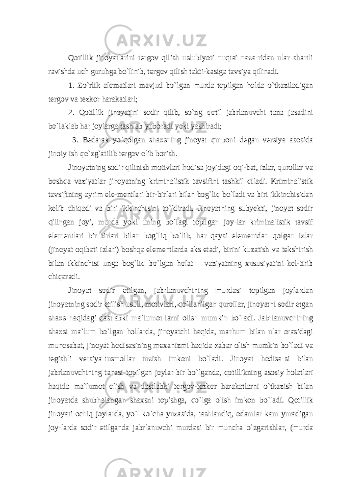 Qotillik jinoyatlarini tergov qilish uslubiyoti nuqtai naza-ridan ular shartli ravishda uch guruhga bo`linib, tergov qilish takti-kasiga tavsiya qilinadi. 1. Zo`rlik alomatlari mavjud bo`lgan murda topilgan holda o`tkaziladigan tergov va tezkor harakatlari; 2. Qotillik jinoyatini sodir qilib, so`ng qotil jabrlanuvchi tana jasadini bo`laklab har joylarga tashlab yuboradi yoki yashiradi; 3. Bedarak yo`qolgan shaxsning jinoyat qurboni degan versiya asosida jinoiy ish qo`zg`atilib tergov olib borish. Jinoyatning sodir qilinish motivlari hodisa joyidagi oqi-bat, izlar, qurollar va boshqa vaziyatlar jinoyatning kriminalistik tavsifini tashkil qiladi. Kriminalistik tavsifining ayrim ele-mentlari bir-birlari bilan bog`liq bo`ladi va biri ikkinchisidan kelib chiqadi va biri ikkinchisini to`ldiradi. Jinoyatning subyekti, jinoyat sodir qilingan joyi, murda yoki uning bo`lagi topilgan joy-lar kriminalistik tavsif elementlari bir-birlari bilan bog`liq bo`lib, har qaysi elementdan qolgan izlar (jinoyat oqibati izlari) boshqa elementlarda aks etadi, birini kuzatish va tekshirish bilan ikkinchisi unga bog`liq bo`lgan holat – vaziyatning xususiyatini kel-tirib chiqaradi. Jinoyat sodir etilgan, jabrlanuvchining murdasi topilgan joylardan jinoyatning sodir etilish usuli, motivlari, qo`llanilgan qurollar, jinoyatni sodir etgan shaxs haqidagi dastlabki ma`lumot-larni olish mumkin bo`ladi. Jabrlanuvchining shaxsi ma`lum bo`lgan hollarda, jinoyatchi haqida, marhum bilan ular orasidagi munosabat, jinoyat hodisasining mexanizmi haqida xabar olish mumkin bo`ladi va tegishli versiya-tusmollar tuzish imkoni bo`ladi. Jinoyat hodisa-si bilan jabrlanuvchining tanasi topilgan joylar bir bo`lganda, qotillikning asosiy holatlari haqida ma`lumot olish va dastlabki tergov-tezkor harakatlarni o`tkazish bilan jinoyatda shubhalangan shaxsni topishga, qo`lga olish imkon bo`ladi. Qotillik jinoyati ochiq joylarda, yo`l-ko`cha yuzasida, tashlandiq, odamlar kam yuradigan joy-larda sodir etilganda jabrlanuvchi murdasi bir muncha o`zgarishlar, (murda 