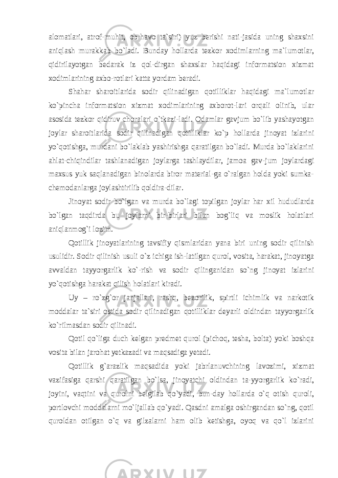 alomatlari, atrof-muhit, ob-havo ta`siri) yuz berishi nati-jasida uning shaxsini aniqlash murakkab bo`ladi. Bunday hollarda tezkor xodimlarning ma`lumotlar, qidirilayotgan bedarak iz qol-dirgan shaxslar haqidagi informatsion xizmat xodimlarining axbo-rotlari katta yordam beradi. Shahar sharoitlarida sodir qilinadigan qotilliklar haqidagi ma`lumotlar ko`pincha informatsion xizmat xodimlarining axborot-lari orqali olinib, ular asosida tezkor qidiruv choralari o`tkazi-ladi. Odamlar gavjum bo`lib yashayotgan joylar sharoitlarida sodir qilinadigan qotilliklar ko`p hollarda jinoyat izlarini yo`qotishga, murdani bo`laklab yashirishga qaratilgan bo`ladi. Murda bo`laklarini ahlat-chiqindilar tashlanadigan joylarga tashlaydilar, jamoa gav-jum joylardagi maxsus yuk saqlanadigan binolarda biror material-ga o`ralgan holda yoki sumka- chemodanlarga joylashtirilib qoldira-dilar. Jinoyat sodir bo`lgan va murda bo`lagi topilgan joylar har xil hududlarda bo`lgan taqdirda bu joylarni bir-birlari bilan bog`liq va moslik holatlari aniqlanmog`i lozim. Qotillik jinoyatlarining tavsifiy qismlaridan yana biri uning sodir qilinish usulidir. Sodir qilinish usuli o`z ichiga ish-latilgan qurol, vosita, harakat, jinoyatga avvaldan tayyorgarlik ko`-rish va sodir qilinganidan so`ng jinoyat izlarini yo`qotishga harakat qilish holatlari kiradi. Uy – ro`zg`or janjallari, rashq, bezorilik, spirtli ichimlik va narkotik moddalar ta`siri ostida sodir qilinadigan qotilliklar deyarli oldindan tayyorgarlik ko`rilmasdan sodir qilinadi. Qotil qo`liga duch kelgan predmet qurol (pichoq, tesha, bolta) yoki boshqa vosita bilan jarohat yetkazadi va maqsadiga yetadi. Qotillik g`arazlik maqsadida yoki jabrlanuvchining lavozimi, xizmat vazifasiga qarshi qaratilgan bo`lsa, jinoyatchi oldindan ta-yyorgarlik ko`radi, joyini, vaqtini va qurolni belgilab qo`yadi, bun-day hollarda o`q otish quroli, portlovchi moddalarni mo`ljallab qo`yadi. Qasdni amalga oshirgandan so`ng, qotil quroldan otilgan o`q va gilzalarni ham olib ketishga, oyoq va qo`l izlarini 