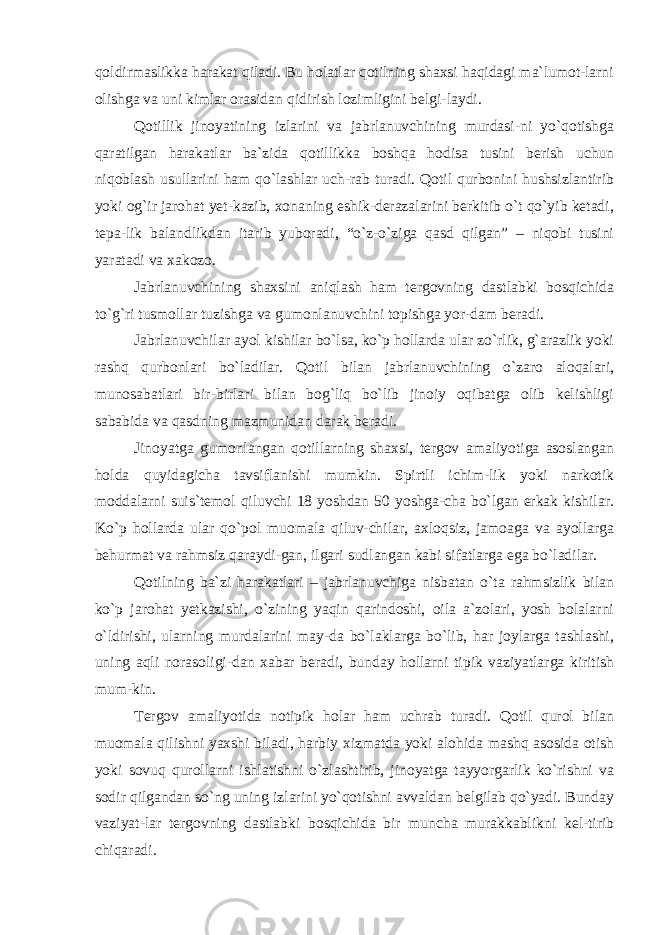 qoldirmaslikka harakat qiladi. Bu holatlar qotilning shaxsi haqidagi ma`lumot-larni olishga va uni kimlar orasidan qidirish lozimligini belgi-laydi. Qotillik jinoyatining izlarini va jabrlanuvchining murdasi-ni yo`qotishga qaratilgan harakatlar ba`zida qotillikka boshqa hodisa tusini berish uchun niqoblash usullarini ham qo`lashlar uch-rab turadi. Qotil qurbonini hushsizlantirib yoki og`ir jarohat yet-kazib, xonaning eshik-derazalarini berkitib o`t qo`yib ketadi, tepa-lik balandlikdan itarib yuboradi, “o`z-o`ziga qasd qilgan” – niqobi tusini yaratadi va xakozo. Jabrlanuvchining shaxsini aniqlash ham tergovning dastlabki bosqichida to`g`ri tusmollar tuzishga va gumonlanuvchini topishga yor-dam beradi. Jabrlanuvchilar ayol kishilar bo`lsa, ko`p hollarda ular zo`rlik, g`arazlik yoki rashq qurbonlari bo`ladilar. Qotil bilan jabrlanuvchining o`zaro aloqalari, munosabatlari bir-birlari bilan bog`liq bo`lib jinoiy oqibatga olib kelishligi sababida va qasdning mazmunidan darak beradi. Jinoyatga gumonlangan qotillarning shaxsi, tergov amaliyotiga asoslangan holda quyidagicha tavsiflanishi mumkin. Spirtli ichim-lik yoki narkotik moddalarni suis`temol qiluvchi 18 yoshdan 50 yoshga-cha bo`lgan erkak kishilar. Ko`p hollarda ular qo`pol muomala qiluv-chilar, axloqsiz, jamoaga va ayollarga behurmat va rahmsiz qaraydi-gan, ilgari sudlangan kabi sifatlarga ega bo`ladilar. Qotilning ba`zi harakatlari – jabrlanuvchiga nisbatan o`ta rahmsizlik bilan ko`p jarohat yetkazishi, o`zining yaqin qarindoshi, oila a`zolari, yosh bolalarni o`ldirishi, ularning murdalarini may-da bo`laklarga bo`lib, har joylarga tashlashi, uning aqli norasoligi-dan xabar beradi, bunday hollarni tipik vaziyatlarga kiritish mum-kin. Tergov amaliyotida notipik holar ham uchrab turadi. Qotil qurol bilan muomala qilishni yaxshi biladi, harbiy xizmatda yoki alohida mashq asosida otish yoki sovuq qurollarni ishlatishni o`zlashtirib, jinoyatga tayyorgarlik ko`rishni va sodir qilgandan so`ng uning izlarini yo`qotishni avvaldan belgilab qo`yadi. Bunday vaziyat-lar tergovning dastlabki bosqichida bir muncha murakkablikni kel-tirib chiqaradi. 