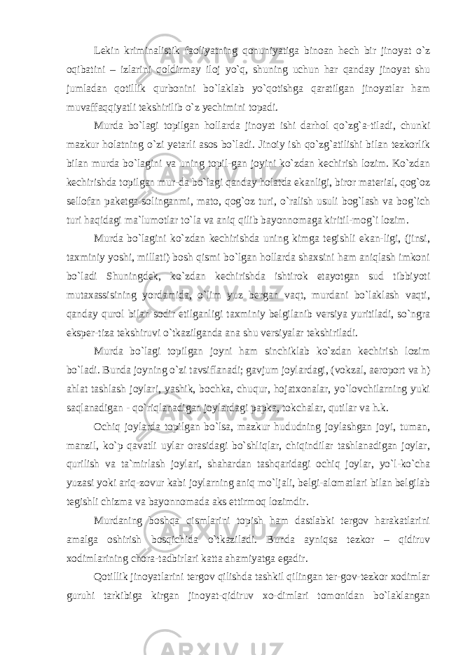 Lekin kriminalistik faoliyatning qonuniyatiga binoan hech bir jinoyat o`z oqibatini – izlarini qoldirmay iloj yo`q, shuning uchun har qanday jinoyat shu jumladan qotillik qurbonini bo`laklab yo`qotishga qaratilgan jinoyatlar ham muvaffaqqiyatli tekshirilib o`z yechimini topadi. Murda bo`lagi topilgan hollarda jinoyat ishi darhol qo`zg`a-tiladi, chunki mazkur holatning o`zi yetarli asos bo`ladi. Jinoiy ish qo`zg`atilishi bilan tezkorlik bilan murda bo`lagini va uning topil-gan joyini ko`zdan kechirish lozim. Ko`zdan kechirishda topilgan mur-da bo`lagi qanday holatda ekanligi, biror material, qog`oz sellofan paketga solinganmi, mato, qog`oz turi, o`ralish usuli bog`lash va bog`ich turi haqidagi ma`lumotlar to`la va aniq qilib bayonnomaga kiritil-mog`i lozim. Murda bo`lagini ko`zdan kechirishda uning kimga tegishli ekan-ligi, (jinsi, taxminiy yoshi, millati) bosh qismi bo`lgan hollarda shaxsini ham aniqlash imkoni bo`ladi Shuningdek, ko`zdan kechirishda ishtirok etayotgan sud tibbiyoti mutaxassisining yordamida, o`lim yuz bergan vaqt, murdani bo`laklash vaqti, qanday qurol bilan sodir etilganligi taxminiy belgilanib versiya yuritiladi, so`ngra eksper-tiza tekshiruvi o`tkazilganda ana shu versiyalar tekshiriladi. Murda bo`lagi topilgan joyni ham sinchiklab ko`zdan kechirish lozim bo`ladi. Bunda joyning o`zi tavsiflanadi; gavjum joylardagi, (vokzal, aeroport va h) ahlat tashlash joylari, yashik, bochka, chuqur, hojatxonalar, yo`lovchilarning yuki saqlanadigan - qo`riqlanadigan joylardagi papka, tokchalar, qutilar va h.k. Ochiq joylarda topilgan bo`lsa, mazkur hududning joylashgan joyi, tuman, manzil, ko`p qavatli uylar orasidagi bo`shliqlar, chiqindilar tashlanadigan joylar, qurilish va ta`mirlash joylari, shahardan tashqaridagi ochiq joylar, yo`l-ko`cha yuzasi yoki ariq-zovur kabi joylarning aniq mo`ljali, belgi-alomatlari bilan belgilab tegishli chizma va bayonnomada aks ettirmoq lozimdir. Murdaning boshqa qismlarini topish ham dastlabki tergov harakatlarini amalga oshirish bosqichida o`tkaziladi. Bunda ayniqsa tezkor – qidiruv xodimlarining chora-tadbirlari katta ahamiyatga egadir. Qotillik jinoyatlarini tergov qilishda tashkil qilingan ter-gov-tezkor xodimlar guruhi tarkibiga kirgan jinoyat-qidiruv xo-dimlari tomonidan bo`laklangan 