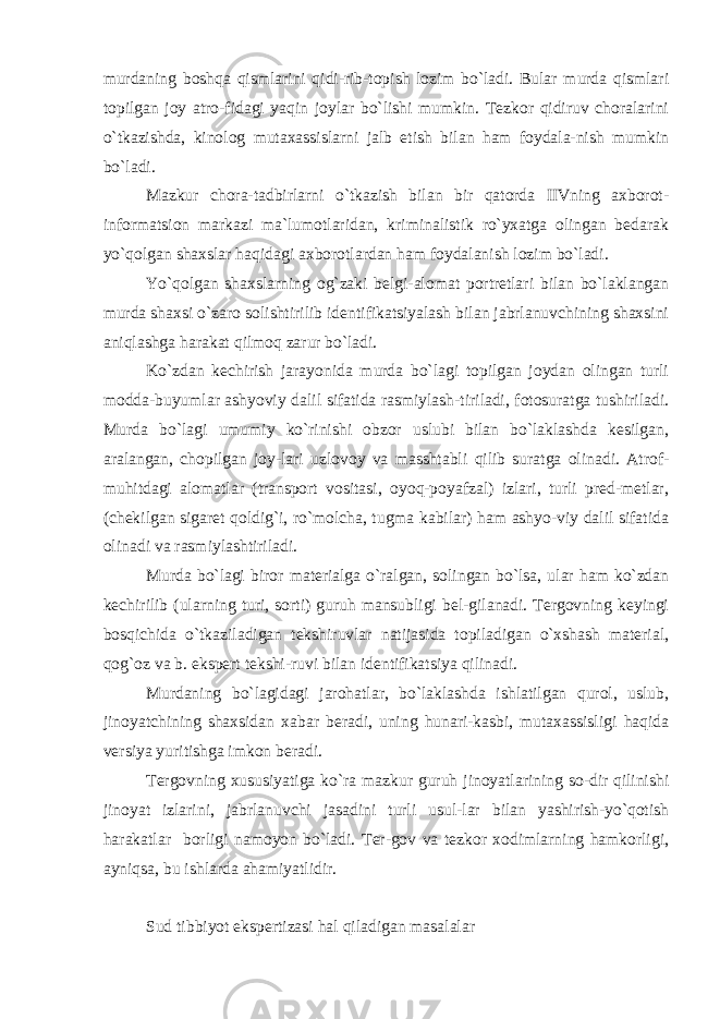 murdaning boshqa qismlarini qidi-rib-topish lozim bo`ladi. Bular murda qismlari topilgan joy atro-fidagi yaqin joylar bo`lishi mumkin. Tezkor qidiruv choralarini o`tkazishda, kinolog mutaxassislarni jalb etish bilan ham foydala-nish mumkin bo`ladi. Mazkur chora-tadbirlarni o`tkazish bilan bir qatorda IIVning axborot- informatsion markazi ma`lumotlaridan, kriminalistik ro`yxatga olingan bedarak yo`qolgan shaxslar haqidagi axborotlardan ham foydalanish lozim bo`ladi. Yo`qolgan shaxslarning og`zaki belgi-alomat portretlari bilan bo`laklangan murda shaxsi o`zaro solishtirilib identifikatsiyalash bilan jabrlanuvchining shaxsini aniqlashga harakat qilmoq zarur bo`ladi. Ko`zdan kechirish jarayonida murda bo`lagi topilgan joydan olingan turli modda-buyumlar ashyoviy dalil sifatida rasmiylash-tiriladi, fotosuratga tushiriladi. Murda bo`lagi umumiy ko`rinishi obzor uslubi bilan bo`laklashda kesilgan, aralangan, chopilgan joy-lari uzlovoy va masshtabli qilib suratga olinadi. Atrof- muhitdagi alomatlar (transport vositasi, oyoq-poyafzal) izlari, turli pred-metlar, (chekilgan sigaret qoldig`i, ro`molcha, tugma kabilar) ham ashyo-viy dalil sifatida olinadi va rasmiylashtiriladi. Murda bo`lagi biror materialga o`ralgan, solingan bo`lsa, ular ham ko`zdan kechirilib (ularning turi, sorti) guruh mansubligi bel-gilanadi. Tergovning keyingi bosqichida o`tkaziladigan tekshiruvlar natijasida topiladigan o`xshash material, qog`oz va b. ekspert tekshi-ruvi bilan identifikatsiya qilinadi. Murdaning bo`lagidagi jarohatlar, bo`laklashda ishlatilgan qurol, uslub, jinoyatchining shaxsidan xabar beradi, uning hunari-kasbi, mutaxassisligi haqida versiya yuritishga imkon beradi. Tergovning xususiyatiga ko`ra mazkur guruh jinoyatlarining so-dir qilinishi jinoyat izlarini, jabrlanuvchi jasadini turli usul-lar bilan yashirish-yo`qotish harakatlar borligi namoyon bo`ladi. Ter-gov va tezkor xodimlarning hamkorligi, ayniqsa, bu ishlarda ahamiyatlidir. Sud tibbiyot ekspertizasi hal qiladigan masalalar 