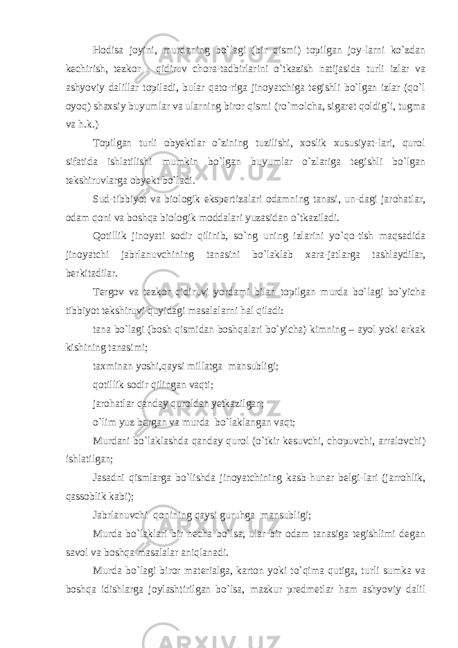 Hodisa joyini, murdaning bo`lagi (bir qismi) topilgan joy-larni ko`zdan kechirish, tezkor - qidiruv chora-tadbirlarini o`tkazish natijasida turli izlar va ashyoviy dalillar topiladi, bular qato-riga jinoyatchiga tegishli bo`lgan izlar (qo`l oyoq) shaxsiy buyumlar va ularning biror qismi (ro`molcha, sigaret qoldig`i, tugma va h.k.) Topilgan turli obyektlar o`zining tuzilishi, xoslik xususiyat-lari, qurol sifatida ishlatilishi mumkin bo`lgan buyumlar o`zlariga tegishli bo`lgan tekshiruvlarga obyekt bo`ladi. Sud-tibbiyot va biologik ekspertizalari odamning tanasi, un-dagi jarohatlar, odam qoni va boshqa biologik moddalari yuzasidan o`tkaziladi. Qotillik jinoyati sodir qilinib, so`ng uning izlarini yo`qo-tish maqsadida jinoyatchi jabrlanuvchining tanasini bo`laklab xara-jatlarga tashlaydilar, berkitadilar. Tergov va tezkor qidiruvi yordami bilan topilgan murda bo`lagi bo`yicha tibbiyot tekshiruvi quyidagi masalalarni hal qiladi: tana bo`lagi (bosh qismidan boshqalari bo`yicha) kimning – ayol yoki erkak kishining tanasimi; taxminan yoshi,qaysi millatga mansubligi; qotillik sodir qilingan vaqti; jarohatlar qanday quroldan yetkazilgan; o`lim yuz bergan va murda bo`laklangan vaqt; Murdani bo`laklashda qanday qurol (o`tkir kesuvchi, chopuvchi, arralovchi) ishlatilgan; Jasadni qismlarga bo`lishda jinoyatchining kasb-hunar belgi-lari (jarrohlik, qassoblik kabi); Jabrlanuvchi qonining qaysi guruhga mansubligi; Murda bo`laklari bir necha bo`lsa, ular bir odam tanasiga tegishlimi degan savol va boshqa masalalar aniqlanadi. Murda bo`lagi biror materialga, karton yoki to`qima qutiga, turli sumka va boshqa idishlarga joylashtirilgan bo`lsa, mazkur predmetlar ham ashyoviy dalil 