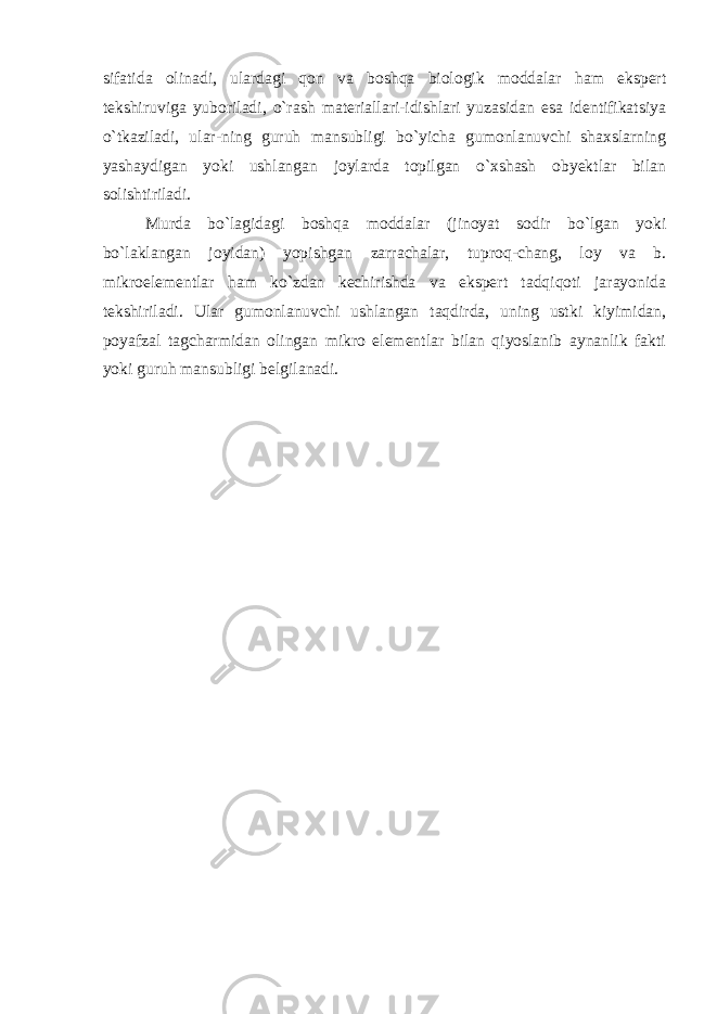 sifatida olinadi, ulardagi qon va boshqa biologik moddalar ham ekspert tekshiruviga yuboriladi, o`rash materiallari-idishlari yuzasidan esa identifikatsiya o`tkaziladi, ular-ning guruh mansubligi bo`yicha gumonlanuvchi shaxslarning yashaydigan yoki ushlangan joylarda topilgan o`xshash obyektlar bilan solishtiriladi. Murda bo`lagidagi boshqa moddalar (jinoyat sodir bo`lgan yoki bo`laklangan joyidan) yopishgan zarrachalar, tuproq-chang, loy va b. mikroelementlar ham ko`zdan kechirishda va ekspert tadqiqoti jarayonida tekshiriladi. Ular gumonlanuvchi ushlangan taqdirda, uning ustki kiyimidan, poyafzal tagcharmidan olingan mikro elementlar bilan qiyoslanib aynanlik fakti yoki guruh mansubligi belgilanadi. 