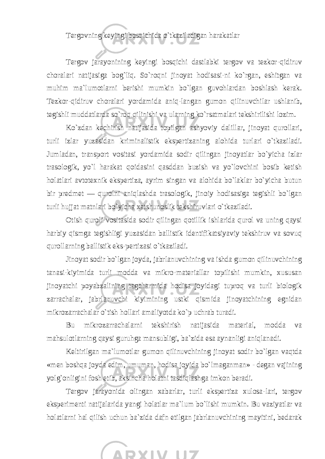 Tergovning keyingi bosqichida o`tkaziladigan harakatlar Tergov jarayonining keyingi bosqichi dastlabki tergov va tezkor-qidiruv choralari natijasiga bog`liq. So`roqni jinoyat hodisasi-ni ko`rgan, eshitgan va muhim ma`lumotlarni berishi mumkin bo`lgan guvohlardan boshlash kerak. Tezkor-qidiruv choralari yordamida aniq-langan gumon qilinuvchilar ushlanib, tegishli muddatlarda so`roq qilinishi va ularning ko`rsatmalari tekshirilishi lozim. Ko`zdan kechirish natijasida topilgan ashyoviy dalillar, jinoyat qurollari, turli izlar yuzasidan kriminalistik ekspertizaning alohida turlari o`tkaziladi. Jumladan, transport vositasi yordamida sodir qilingan jinoyatlar bo`yicha izlar trasologik, yo`l harakat qoidasini qasddan buzish va yo`lovchini bosib ketish holatlari avtotexnik ekspertiza, ayrim singan va alohida bo`laklar bo`yicha butun bir predmet — qurolni aniqlashda trasologik, jinoiy hodisasiga tegishli bo`lgan turli hujjat matnlari bo`yicha xatshunoslik tekshiruvlari o`tkaziladi. Otish quroli vositasida sodir qilingan qotillik ishlarida qurol va uning qaysi harbiy qismga tegishligi yuzasidan ballistik identifikatsiyaviy tekshiruv va sovuq qurollarning ballistik eks-pertizasi o`tkaziladi. Jinoyat sodir bo`lgan joyda, jabrlanuvchining va ishda gumon qilinuvchining tanasi-kiyimida turli modda va mikro-materiallar topilishi mumkin, xususan jinoyatchi poyabzalining tagcharmida hodisa joyidagi tuproq va turli biologik zarrachalar, jabrlanuvchi kiyimining ustki qismida jinoyatchining egnidan mikrozarrachalar o`tish hollari amaliyotda ko`p uchrab turadi. Bu mikrozarrachalarni tekshirish natijasida material, modda va mahsulotlarning qaysi guruhga mansubligi, ba`zida esa aynanligi aniqlanadi. Keltirilgan ma`lumotlar gumon qilinuvchining jinoyat sodir bo`lgan vaqtda «men boshqa joyda edim, umuman, hodisa joyida bo`lmaganman» - degan vajining yolg`onligini fosh etib, aksincha holatni tasdiqlashga imkon beradi. Tergov jarayonida olingan xabarlar, turli ekspertiza xulosa-lari, tergov eksperimenti natijalarida yangi holatlar ma`lum bo`lishi mumkin. Bu vaziyatlar va holatlarni hal qilish uchun ba`zida dafn etilgan jabrlanuvchining mayitini, bedarak 