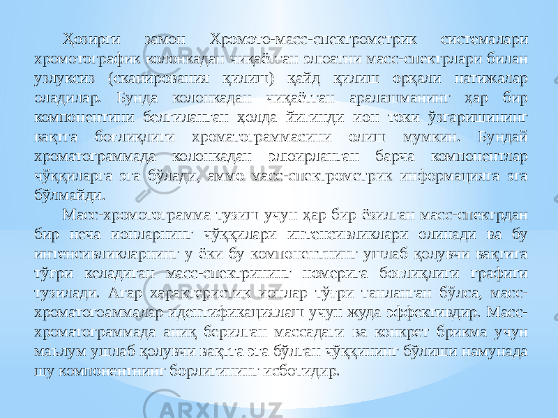 Ҳозирги замон Хромото-масс-спектрометрик системалари хромотографик колонкадан чиқаётган элюатни масс-спектрлари билан узлуксиз (сканирования қилиш) қайд қилиш орқали натижалар оладилар. Бунда колонкадан чиқаётган аралашманинг ҳар бир компонентини белгиланган ҳолда йиғинди ион токи ўзгаришининг вақтга боғлиқлиги хроматограммасини олиш мумкин. Бундай хроматограммада колонкадан элюирланган барча компонентлар чўққиларга эга бўлади, аммо масс-спектрометрик информацияга эга бўлмайди. Масс-хромотограмма тузиш учун ҳар бир ёзилган масс-спектрдан бир неча ионларнинг чўққилари интенсивликлари олинади ва бу интенсивликларнинг у ёки бу компонентнинг ушлаб қолувчи вақтига тўғри келадиган масс-спектрининг номерига боғлиқлиги графиги тузилади. Агар характеристик ионлар тўғри танланган бўлса, масс- хроматогоаммалар идентификациялаш учун жуда эффективдир. Масс- хроматограммада аниқ берилган массадаги ва конкрет брикма учун маълум ушлаб қолувчи вақтга эга бўлган чўққининг бўлиши намунада шу компонентнинг борлигининг исботидир. 