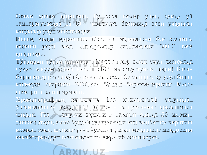 Совуқ ҳолда қиритиш. Бу усул газлар учун, ҳамда уй температурасида ва 10 -2 мм.см.ус. босимида осон учадиган моддалар учун ишлатилади. Иссиқ ҳолда қиритиш. Органик моддаларни буғ ҳолатига келиши учун масс спектрометр системасини 300 0 С гача қиздиради. Тўғридан тўғри киритиш. Масс-спектр олиш учун системада чуқур вакуум ҳосил қилиш (10 -6 мм.см.устунига яқин) билан бирга қиздирилса кўп бирикмалар осон боғланади. Бу усул билан молекула оғирлиги 2000гача бўлган бирикмаларнинг Масс- спектрини олиш мумкин. Хроматографдан киритиш. Газ хроматограф устунидан ўрганиладиган модданинг ва газ - ташувчининг аралашмаси чиқади. Газ - ташувчи оқимнинг тезлиги одатда 50 мл.мин. ташкил этади, аммо бундай газ хажмини ион манбасига киритиш мумкин эмас, шунинг учун ўрганиладиган модданинг миқдорини камайтирмасдан газ-ташувчини ажратиб олиш керак. 