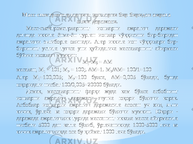 Масс-спектрометрларнинг ионларни бир-биридан ажрата олиш даражаси. Масс-спектрометрларнинг ионларни ажратиш даражаси деганда иккита ёнма-ён турган ионлар чўққисини бир-биридан ажратиши эътиборга олинади. Агар иккита ион чўққилари бир- бирининг устига тушса уни қуйидагича массаларнинг айирмаси бўйича изохлаш мумкин: M 1 -M 2 = ∆M масалан, М 1 = 101; М 2 = 100;. ∆М=1. М 2 /∆М= 100/1=100 Агар М 1 =100,005; М 2 =100 булса, ∆М=0,005 бўлади, бунда юқоридаги нисбат 100/0,005=20000 бўлади. Демак, массаларнинг фарқи жуда кам бўлса асбобнинг ионларни ажратиш даражаси шунча юқори бўлиши керак. Асбоблар ионларни ажратиш даражасига асосан уч хил, яъни кичик, ўртача ва юқори даражали бўлиши мумкин. Юқори - даражада ажратишлик турида массанинг иккала масса айирмасига нисбати 5000 дан катта бўлиб, ўртачаникида 1000-5000 гача ва кичик ажратишликда эса бу қиймат 1000 гача бўлади. 