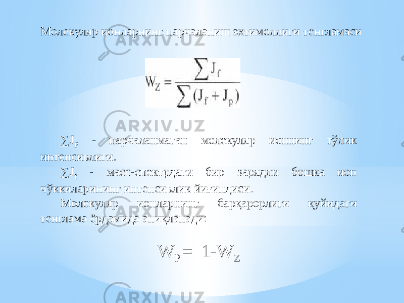 Молекуляр ионларнинг парчаланиш эхтимоллиги тенгламаси ∑ J P - парчаланмаган молекуляр ионнинг тўлик интенсивлиги. ∑ J f - масс-спектрдаги бир зарядли бошка ион чўккиларининг интенсивлик йиғиндиси. Молекуляр ионларнинг барқарорлиги қуйидаги тенглама ёрдамида аниқланади: W P = 1-W Z 