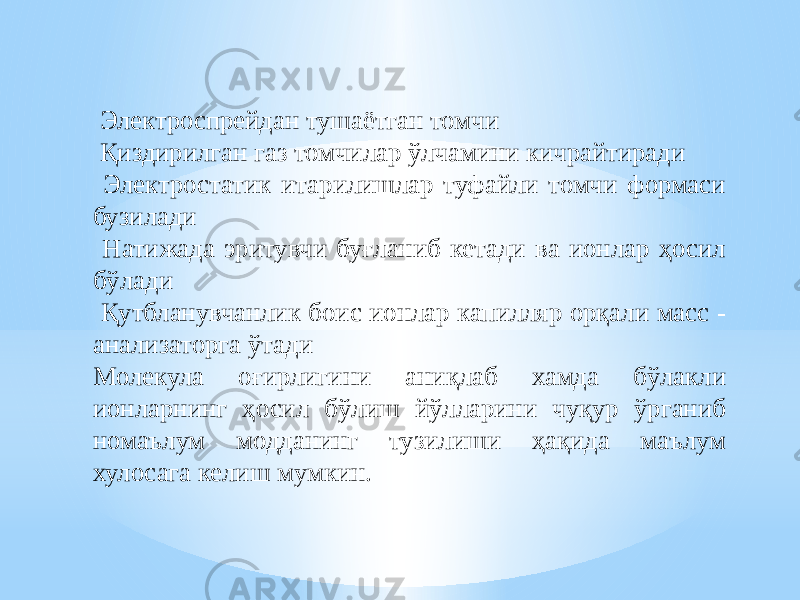  Электроспрейдан тушаётган томчи Қиздирилган газ томчилар ўлчамини кичрайтиради Электростатик итарилишлар туфайли томчи формаси бузилади Натижада эритувчи буғланиб кетади ва ионлар ҳосил бўлади Қутбланувчанлик боис ионлар капилляр орқали масс - анализаторга ўтади Молекула оғирлигини аниқлаб хамда бўлакли ионларнинг ҳосил бўлиш йўлларини чуқур ўрганиб номаълум модданинг тузилиши ҳақида маълум хулосага келиш мумкин. 