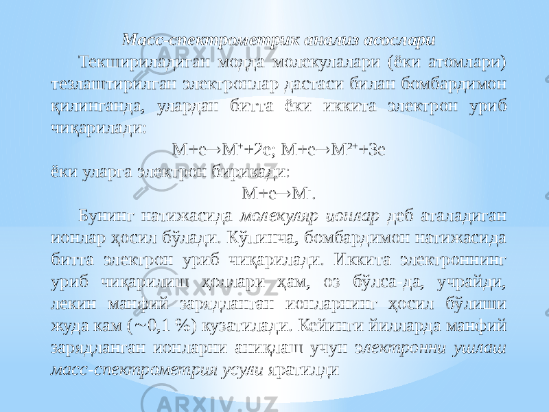 Масс-спектрометрик анализ асослари Текшириладиган модда молекулалари (ёки атомлари) тезлаштирилган электронлар дастаси билан бомбардимон қилинганда, улардан битта ёки иккита электрон уриб чиқарилади: М+е  М + +2е; М+е  М 2+ +3е ёки уларга электрон бирикади: М+е  М - . Бунинг натижасида молекуляр ионлар деб аталадиган ионлар ҳосил бўлади. Кўпинча, бомбардимон натижасида битта электрон уриб чиқарилади. Иккита электроннинг уриб чиқарилиш ҳоллари ҳам, оз бўлса-да, учрайди, лекин манфий зарядланган ионларнинг ҳосил бўлиши жуда кам (  0,1 %) кузатилади. Кейинги йилларда манфий зарядланган ионларни аниқлаш учун э лектронни ушлаш масс-спектрометрия усули яратилди 