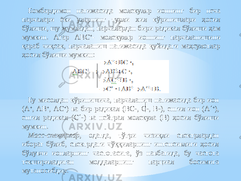 Бомбардимон натижасида молекуляр ионнинг бир неча парчалари ёки уларнинг турли хил кўринишлари ҳосил бўлиши, шу жумладан, парчалардан бири радикал бўлиши ҳам мумкин. Агар АBC + - молекуляр ионнинг парчаланишини қараб чиқсак, парчаланиш натижасида қуйидаги маҳсулотлар ҳосил бўлиши мумкин: Бу мисолдан кўринишича, парчаланиш натижасида бир ион (А + , АB + , АC + ) ва бир радикал (BC-, C-, B-), енгил ион (А  + ), енгил радикал (C  -) ва нейтрал молекула (B) ҳосил бўлиши мумкин. Масс-спектрлар , одатда, тўғри чизиқли спектрлардан иборат бўлиб, спектрдаги чўққиларнинг интенсивлиги ҳосил бўлувчи ионларнинг частотасига, ўз навбатида, бу частота текшириладиган моддаларнинг парциал босимига мутаносибдир. 
