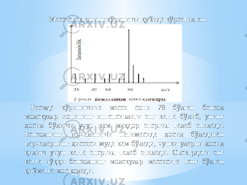 Масс-спектрнинг кўриниши қуйида кўрсатилган. Расмда кўринишича масса сони 78 бўлган бензол молекуляр ионининг интенсивлиги энг катта бўлиб, унинг ҳосил бўлиши учун кам миқдор энергия талаб этилади. Бензолнинг парчаланиши натижасида ҳосил бўладиган парчаларнинг ҳиссаси жуда кам бўлади, чунки уларни ҳосил қилиш учун катта энергия талаб этилади. Спектрдаги энг катта чўққи бензолнинг молекуляр массасига тенг бўлган қийматга мос келади. 