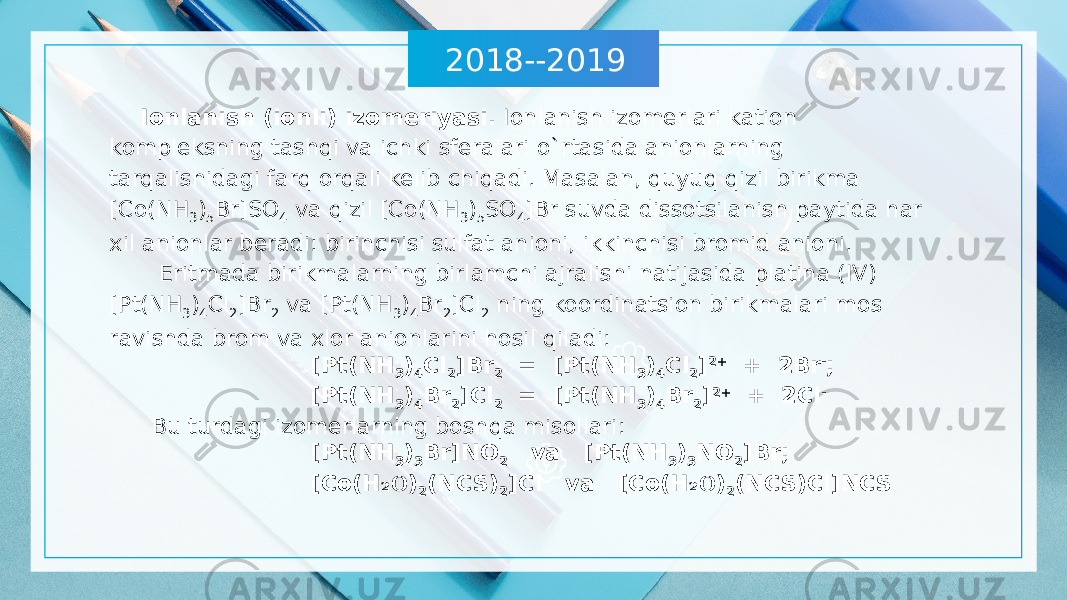 2018--2019 Ionlanish (ionli) izomeriyasi. Ionlanish izomerlari kation kompleksning tashqi va ichki sferalari o`rtasida anionlarning tarqalishidagi farq orqali kelib chiqadi. Masalan, quyuq qizil birikma [Co(NH 3 ) 5 Br]SO 4 va qizil [Co(NH 3 ) 5 SO 4 ]Br suvda dissotsilanish paytida har xil anionlar beradi: birinchisi sulfat anioni, ikkinchisi bromid anioni. Eritmada birikmalarning birlamchi ajralishi natijasida platina (IV) [Pt(NH 3 ) 4 Cl 2 ]Br 2 va [Pt(NH 3 ) 4 Br 2 ]Cl 2 ning koordinatsion birikmalari mos ravishda brom va xlor anionlarini hosil qiladi: [Pt(NH 3 ) 4 Cl 2 ]Br 2 = [Pt(NH 3 ) 4 Cl 2 ] 2+ + 2Br - ; [Pt(NH 3 ) 4 Br 2 ]Cl 2 = [Pt(NH 3 ) 4 Br 2 ] 2+ + 2Cl - Bu turdagi izomerlarning boshqa misollari: [Pt(NH 3 ) 3 Br]NO 2 va [Pt(NH 3 ) 3 NO 2 ]Br; [Co(H O₂ ) 2 (NCS) 2 ]Cl va [Co(H O ₂ ) 2 (NCS)Cl]NCS 