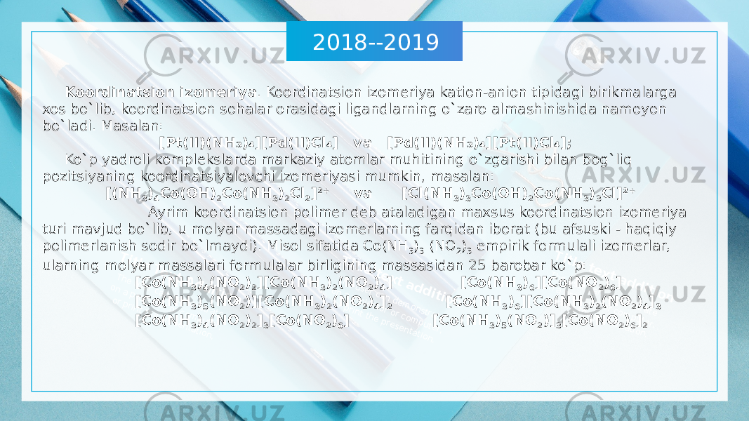 2018--2019T itle Te xt A d d itio n The user can dem onstrate on a projector or com puter, or print the presentation. T itle te xt a d d itio n The user can dem onstrate on a projector or com puter, or print the presentation. T itle te xt a d d itio n The user can dem onstrate on a projector or com puter, or print the presentation. Koordinatsion izomeriya . Koordinatsion izomeriya kation-anion tipidagi birikmalarga xos bo`lib, koordinatsion sohalar orasidagi ligandlarning o`zaro almashinishida namoyon bo`ladi. Masalan: [Pt(II)(NH ₃ )₄][Pd(II)Cl₄] va [Pd(II)(NH ₃ )₄][Pt(II)Cl₄]; Ko`p yadroli komplekslarda markaziy atomlar muhitining o`zgarishi bilan bog`liq pozitsiyaning koordinatsiyalovchi izomeriyasi mumkin, masalan: [(NH 3 ) 4 Co(OH) 2 Co(NH 3 ) 2 Cl 2 ] 2+ va [Cl(NH 3 ) 3 Co(OH) 2 Co(NH 3 ) 3 Cl] 2+ Ayrim koordinatsion polimer deb ataladigan maxsus koordinatsion izomeriya turi mavjud bo`lib, u molyar massadagi izomerlarning farqidan iborat (bu afsuski - haqiqiy polimerlanish sodir bo`lmaydi). Misol sifatida Co(NH 3 ) 3 (NO 2 ) 3 empirik formulali izomerlar, ularning molyar massalari formulalar birligining massasidan 25 barobar ko`p: [Co(NH 3 ) 4 (NO 2 ) 2 ][Co(NH 3 ) 2 (NO 2 ) 4 ] [Co(NH 3 ) 6 ][Co(NO 2 ) 6 ] [Co(NH 3 ) 5 (NO 2 )][Co(NH 3 ) 2 (NO 2 ) 4 ] 2 [Co(NH 3 ) 6 ][Co(NH 3 ) 2 (NO 2 ) 4 ] 3 [Co(NH 3 ) 4 (NO 2 ) 2 ] 3 [Co(NO 2 ) 6 ] [Co(NH 3 ) 5 (NO 2 )] 3 [Co(NO 2 ) 6 ] 2 