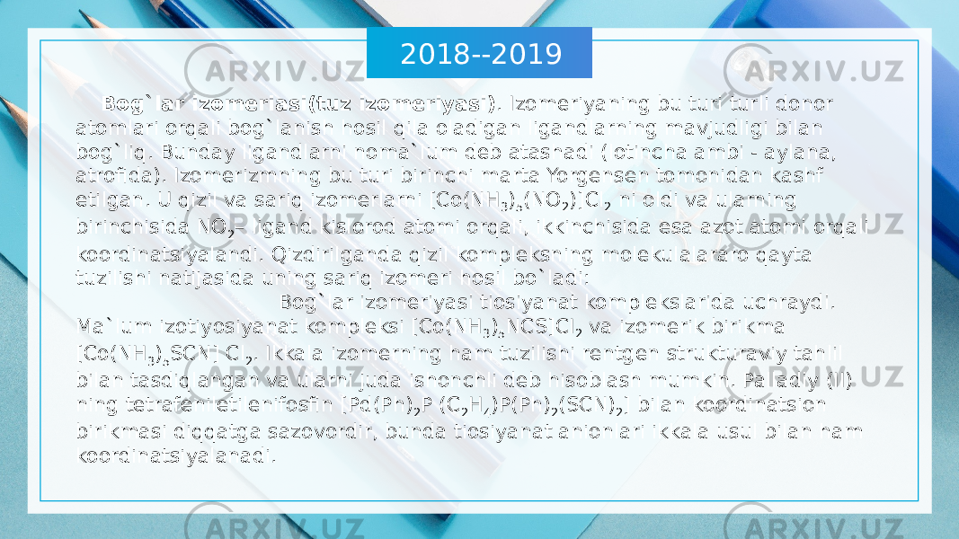 2018--2019 Bog`lar izomeriasi(tuz izomeriyasi) . Izomeriyaning bu turi turli donor atomlari orqali bog`lanish hosil qila oladigan ligandlarning mavjudligi bilan bog`liq. Bunday ligandlarni noma`lum deb atashadi (lotincha ambi - aylana, atrofida). Izomerizmning bu turi birinchi marta Yorgensen tomonidan kashf etilgan. U qizil va sariq izomerlarni [Co(NH 3 ) 5 (NO 2 )]Cl 2 ni oldi va ularning birinchisida NO 2 – ligand kislorod atomi orqali, ikkinchisida esa azot atomi orqali koordinatsiyalandi. Qizdirilganda qizil kompleksning molekulalararo qayta tuzilishi natijasida uning sariq izomeri hosil bo`ladi: Bog`lar izomeriyasi tiosiyanat komplekslarida uchraydi. Ma`lum izotiyosiyanat kompleksi [Co(NH 3 ) 5 NCS]CI 2 va izomerik birikma [Co(NH 3 ) 5 SCN] Cl 2 . Ikkala izomerning ham tuzilishi rentgen strukturaviy tahlil bilan tasdiqlangan va ularni juda ishonchli deb hisoblash mumkin. Palladiy (II) ning tetrafeniletilenifosfin [Pd(Ph) 2 P (C 2 H 4 )P(Ph) 2 (SCN) 2 ] bilan koordinatsion birikmasi diqqatga sazovordir, bunda tiosiyanat anionlari ikkala usul bilan ham koordinatsiyalanadi. 