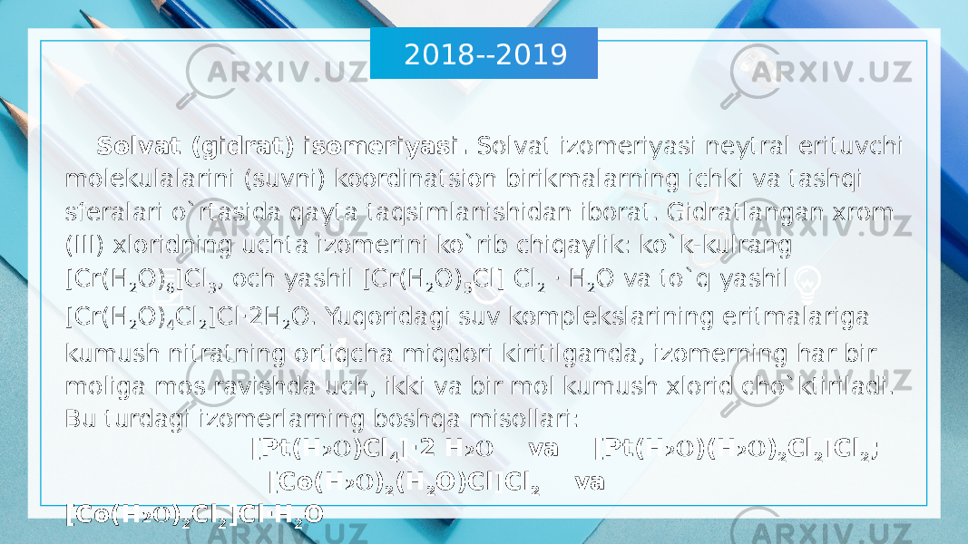 2018--2019 Solvat (gidrat) isomeriyasi. Solvat izomeriyasi neytral erituvchi molekulalarini (suvni) koordinatsion birikmalarning ichki va tashqi sferalari o`rtasida qayta taqsimlanishidan iborat. Gidratlangan xrom (III) xloridning uchta izomerini ko`rib chiqaylik: ko`k-kulrang [Cr(H 2 O) 6 ]Cl 3 , och yashil [Cr(H 2 O) 5 Cl] Cl 2 · H 2 O va to`q yashil [Cr(H 2 O) 4 Cl 2 ]Cl·2H 2 O. Yuqoridagi suv komplekslarining eritmalariga kumush nitratning ortiqcha miqdori kiritilganda, izomerning har bir moliga mos ravishda uch, ikki va bir mol kumush xlorid cho`ktiriladi. Bu turdagi izomerlarning boshqa misollari: [Pt(H O₂ )Cl 4 ]·2 H O ₂ va [Pt(H O ₂ )(H O ₂ ) 2 Cl 2 ]Cl 2 ; [Co(H O ₂ ) 2 (H 2 O)Cl]Cl 2 va [Cо(H O ₂ ) 2 Cl 2 ]Cl·H 2 O 