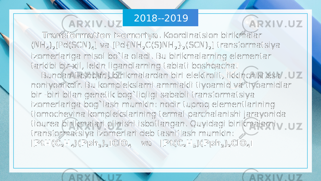 2018--2019 Transformation izomeriya. Koordinatsion birikmalar (NH 4 ) 2 [Pd(SCN) 4 ] va [Pd{NH 2 C(S)NH 2 } 2 (SCN) 2 ] transformatsiya izomerlariga misol bo`la oladi. Bu birikmalarning elementar tarkibi bir xil, lekin ligandlarning tabiati boshqacha. Bundan tashqari, birikmalardan biri elektrolit, ikkinchisi esa noniyonikdir. Bu komplekslarni ammiakli tiyoamid va tiyoamidlar bir -biri bilan genetik bog`liqligi sababli transformatsiya izomerlariga bog`lash mumkin: nodir tuproq elementlarining tiomochevina komplekslarining termal parchalanishi jarayonida tiourea birikmalari olinishi isbotlangan. Quyidagi birikmalarni transformatsiya izomerlari deb tasniflash mumkin: [PtH(C 2 H 4 )(Pph 3 ) 2 ]ClO 4 va [Pt(C 2 H 5 )(Pph 3 ) 2 ClO 4 ] 