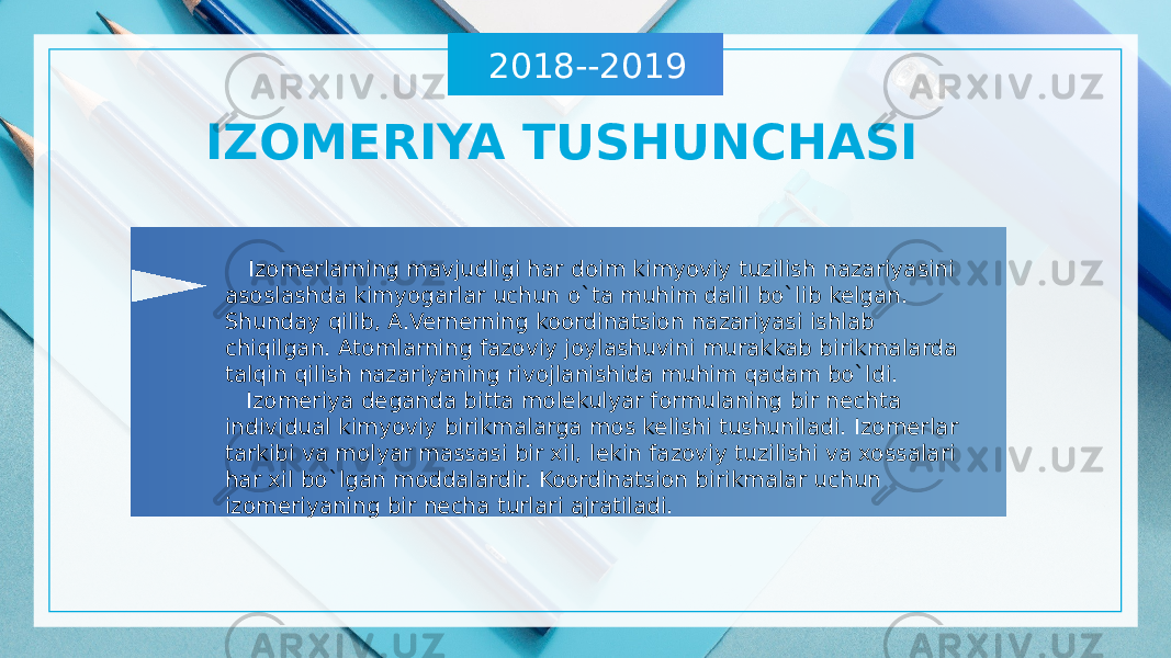 2018--2019 IZOMERIYA TUSHUNCHASI Izomerlarning mavjudligi har doim kimyoviy tuzilish nazariyasini asoslashda kimyogarlar uchun o`ta muhim dalil bo`lib kelgan. Shunday qilib, A.Vernerning koordinatsion nazariyasi ishlab chiqilgan. Atomlarning fazoviy joylashuvini murakkab birikmalarda talqin qilish nazariyaning rivojlanishida muhim qadam bo`ldi. Izomeriya deganda bitta molekulyar formulaning bir nechta individual kimyoviy birikmalarga mos kelishi tushuniladi. Izomerlar tarkibi va molyar massasi bir xil, lekin fazoviy tuzilishi va xossalari har xil bo`lgan moddalardir. Koordinatsion birikmalar uchun izomeriyaning bir necha turlari ajratiladi. 