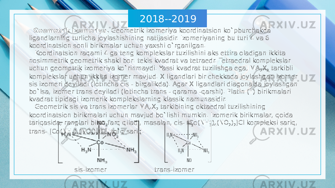 2018--2019 Geometrik izomeriya. Geometrik izomeriya koordinatsion ko`pburchakda ligandlarning turlicha joylashishining natijasidir. Izomeriyaning bu turi 4 va 6 koordinatsion sonli birikmalar uchun yaxshi o`rganilgan. Koordinatsion raqami 4 ga teng komplekslar tuzilishini aks ettira oladigan ikkita nosimmetrik geometrik shakl bor: tekis kvadrat va tetraedr. Tetraedral komplekslar uchun geometrik izomeriya ko`rinmaydi. Yassi kvadrat tuzilishga ega, MA 2 X 2 tarkibli komplekslar uchun ikkita izomer mavjud. X ligandlari bir chekkada joylashgan izomer sis izomeri deyiladi (lotincha cis - birgalikda). Agar X ligandlari diagonalda joylashgan bo`lsa, izomer trans deyiladi (lotincha trans - qarama -qarshi). Platin (II) birikmalari kvadrat tipidagi izomerik komplekslarning klassik namunasidir. Geometrik sis va trans izomerlar MA 4 X 2 tarkibining oktaedral tuzilishining koordinatsion birikmalari uchun mavjud bo`lishi mumkin. Izomerik birikmalar, qoida tariqasida, ranglari bilan farq qiladi, masalan, cis- [Co(NH 3 ) 4 (NO 2 ) 2 ]Cl kompleksi sariq, trans- [Co(NH 3 ) 4 (NO 2 ) 2 ]Cl- to`q sariq. sis-izomer trans-izomer 