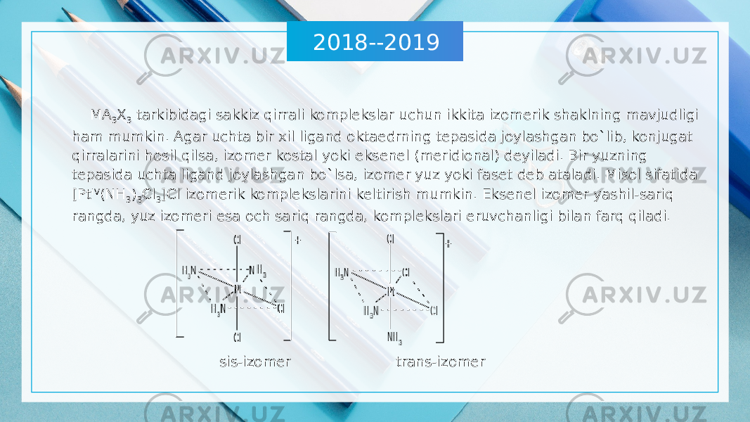 2018--2019 MA 3 X 3 tarkibidagi sakkiz qirrali komplekslar uchun ikkita izomerik shaklning mavjudligi ham mumkin. Agar uchta bir xil ligand oktaedrning tepasida joylashgan bo`lib, konjugat qirralarini hosil qilsa, izomer kostal yoki eksenel (meridional) deyiladi. Bir yuzning tepasida uchta ligand joylashgan bo`lsa, izomer yuz yoki faset deb ataladi. Misol sifatida [Pt IV (NH 3 ) 3 Cl 3 ]Cl izomerik komplekslarini keltirish mumkin. Eksenel izomer yashil-sariq rangda, yuz izomeri esa och sariq rangda, komplekslari eruvchanligi bilan farq qiladi. sis-izomer trans-izomer 