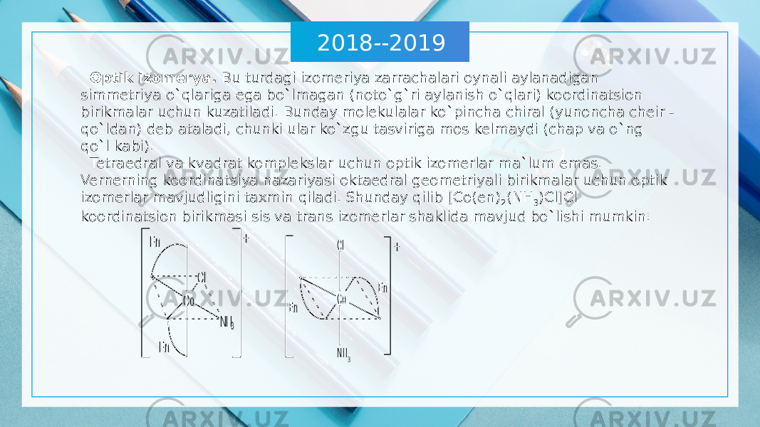 2018--2019 Optik izomerya. Bu turdagi izomeriya zarrachalari oynali aylanadigan simmetriya o`qlariga ega bo`lmagan (noto`g`ri aylanish o`qlari) koordinatsion birikmalar uchun kuzatiladi. Bunday molekulalar ko`pincha chiral (yunoncha cheir - qo`ldan) deb ataladi, chunki ular ko`zgu tasviriga mos kelmaydi (chap va o`ng qo`l kabi). Tetraedral va kvadrat komplekslar uchun optik izomerlar ma`lum emas. Vernerning koordinatsiya nazariyasi oktaedral geometriyali birikmalar uchun optik izomerlar mavjudligini taxmin qiladi. Shunday qilib [Co(en) 2 (NH 3 )Cl]Cl koordinatsion birikmasi sis va trans izomerlar shaklida mavjud bo`lishi mumkin: 