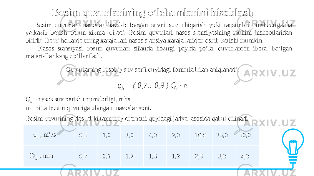 Bosim quvurlarining o’lchamlarini hisoblash Bosim quvurlari nasoslar haydab bergan suvni suv chiqarish yoki taqsimlash inshootigacha yetkazib berish uchun xizmat qiladi. Bosim quvurlari nasos stansiyasining muhim inshootlaridan biridir. Ba’zi hollarda uning xarajatlari nasos stansiya xarajatlaridan oshib ketishi mumkin. Nasos stansiyasi bosim quvurlari sifatida hozirgi paytda po’lat quvurlardan iborat bo’lgan materiallar keng qo’llaniladi. Quvurlarning hisobiy suv sarfi quyidagi formula bilan aniqlanadi: q h = ( 0,7…0,9 ) Q n · n Q n – nasos suv berish unumdorligi, m 3 /s n – bitta bosim quvuriga ulangan nasoslar soni. Bosim quvurining dastlabki taxminiy diametri quyidagi jadval asosida qabul qilinadi q h , m 3 /s 0,5 1,0 2,0 4,0 9,0 16,0 25,0 50,0 D iq , mm 0,7 0,9 1,2 1,5 1,9 2,5 3,0 4,0 