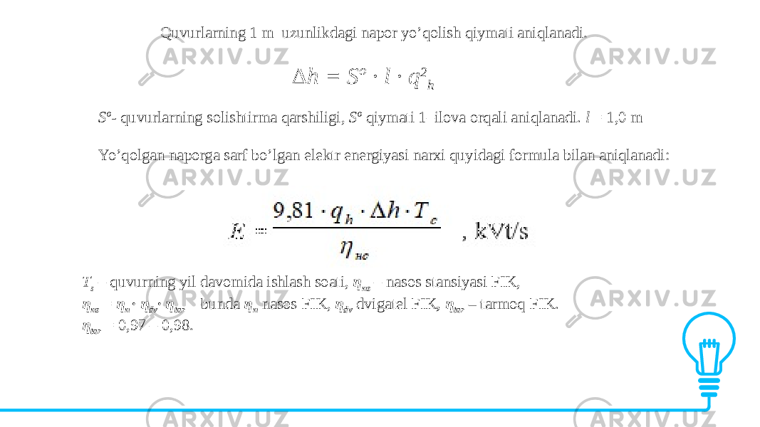 Quvurlarning 1 m uzunlikdagi napor yo’qolish qiymati aniqlanadi. ∆ h = Sº · l · q 2 h Sº- quvurlarning solishtirma qarshiligi, Sº qiymati 1–ilova orqali aniqlanadi. l = 1,0 m Yo’qolgan naporga sarf bo’lgan elektr energiyasi narxi quyidagi formula bilan aniqlanadi: T s – quvurning yil davomida ishlash soati, η ns – nasos stansiyasi FIK, η ns = η n · η dv · η tar bunda η n nasos FIK, η dv dvigatel FIK , η tar – tarmoq FIK. η tar = 0,97 – 0,98. 