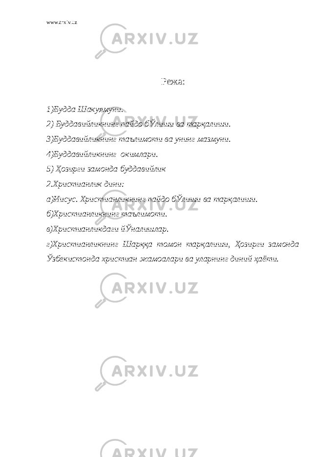 www.arxiv.uz Режа: 1)Будда Шакуямуни. 2) Буддавийликнинг пайдо бЎлиши ва тарқалиши. 3)Буддавийликнинг таълимоти ва унинг мазмуни. 4)Буддавийликнинг окимлари. 5) Ҳозирги замонда буддавийлик 2.Христианлик дини: а)Иисус. Христианликнинг пайдо бЎлиши ва тарқалиши. б)Христианликнинг таълимоти. в)Христианликдаги йЎналишлар. г)Христианликнинг Шарққа томон тарқалиши, Ҳозирги замонда Ўзбекистонда христиан жамоалари ва уларнинг диний ҳаёти. 