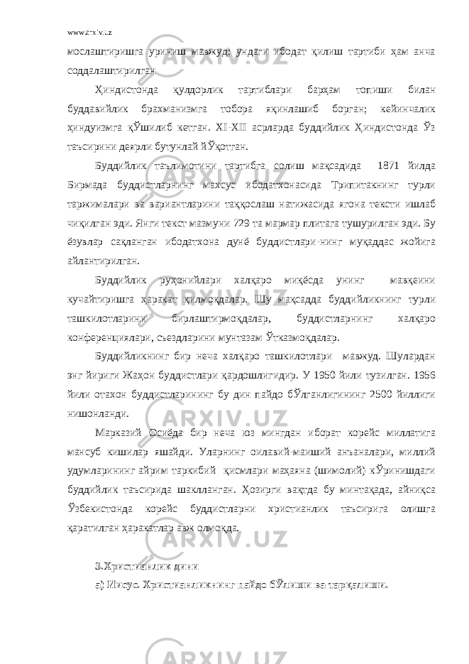 www.arxiv.uz мослаштиришга уриниш мавжуд; ундаги ибодат қилиш тартиби ҳам анча соддалаштирилган Ҳиндистонда қулдорлик тартиблари барҳам топиши билан буддавийлик брахманизмга тобора яқинлашиб борган; кейинчалик ҳиндуизмга қЎшилиб кетган. ХI-ХII асрларда буддийлик Ҳиндистонда Ўз таъсирини деярли бутунлай йЎқотган. Буддийлик таълимотини тартибга солиш мақсадида 1871 йилда Бирмада буддистларнинг махсус ибодатхонасида Трипитакнинг турли таржималари ва вариантларини таққослаш натижасида ягона тексти ишлаб чиқилган эди. Янги текст мазмуни 729 та мармар плитага тушурилган эди. Бу ёзувлар сақланган ибодатхона дунё буддистлари-нинг муқаддас жойига айлантирилган. Буддийлик руҳонийлари халқаро миқёсда унинг мавқеини кучайтиришга ҳаракат қилмоқдалар. Шу мақсадда буддийликнинг турли ташкилотларини бирлаштирмоқдалар, буддистларнинг халқаро конференциялари, съездларини мунтазам Ўтказмоқдалар. Буддийликнинг бир неча халқаро ташкилотлари мавжуд. Шулардан энг йириги Жаҳон буддистлари қардошлигидир. У 1950 йили тузилган. 1956 йили отахон буддистларининг бу дин пайдо бЎлганлигининг 2500 йиллиги нишонланди. Марказий Осиёда бир неча юз мингдан иборат корейс миллатига мансуб кишилар яшайди. Уларнинг оилавий-маиший анъаналари, миллий удумларининг айрим таркибий қисмлари маҳаяна (шимолий) кЎринишдаги буддийлик таъсирида шаклланган. Ҳозирги вақтда бу минтақада, айниқса Ўзбекистонда корейс буддистларни христианлик таъсирига олишга қаратилган ҳаракатлар авж олмоқда. 3.Христианлик дини а) Иисус. Христианликнинг пайдо бЎлиши ва тарқалиши. 